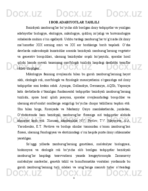 I BOB.ADABIYOTLAR TAHLILI
Bazidiyali zamburug lar bo’yicha olib borilgan ilmiy tadqiqotlar va yozilganʻ
adabiyotlar   biologiya,   ekologiya,   mikologiya,   qishloq   xo’jaligi   va   biotexnologiya
sohalarida muhim o’rin egallaydi. Ushbu turdagi zamburug lar to’g’risida ilk ilmiy	
ʻ
ma’lumotlar   XIX   asrning   oxiri   va   XX   asr   boshlariga   borib   taqaladi.   O’sha
davrlarda   mikroskopik   kuzatishlar   asosida   bazidiyali   zamburug larning   vegetativ	
ʻ
va   generativ   bosqichlari,   ularning   bazidiyalar   orqali   ko’payishi,   sporalar   hosil
qilishi   hamda   mevali   tanasining   morfologik   tuzilishi   haqidagi   dastlabki   tasniflar
ishlab chiqilgan.
Mikologiya   fanining   rivojlanishi   bilan   bu   guruh   zamburug larining   hayot	
ʻ
sikli, ekologik roli, morfologik va fiziologik xususiyatlarini o’rganishga oid ilmiy
tadqiqotlar  soni  keskin oshdi. Ayniqsa, Gollandiya, Germaniya, AQSh, Yaponiya
kabi   davlatlarda   o’tkazilgan   fundamental   tadqiqotlar   bazidiyali   zamburug larning	
ʻ
tuzilishi,   spora   hosil   qilish   jarayoni,   sporalar   rivojlanishidagi   bosqichlar   va
ularning   atrof-muhit   omillariga   sezgirligi   bo’yicha   chuqur   tahlillarni   taqdim   etdi.
Shu   bilan   birga,   Rossiyada   va   Markaziy   Osiyo   mamlakatlarida,   jumladan,
O zbekistonda   ham   bazidiyali   zamburug lar   florasiga   oid   tadqiqotlar   alohida	
ʻ ʻ
ahamiyat   kasb   etdi.   Xususan,   akademiklar   N.V.   Pavlov,   T.V.   Mayorova,   A.A.
Yaroshenko,   E.T.   Pavlova   va   boshqa   olimlar   tomonidan   o rmon   zamburug lari	
ʻ ʻ
florasi, ularning fenologiyasi va ekotizimdagi o’rni haqida puxta ilmiy ishlanmalar
yaratilgan.
So’nggi   yillarda   zamburug larning   genetikasi,   molekulyar   biologiyasi,	
ʻ
biokimyosi   va   ekologik   roli   bo’yicha   olib   borilgan   tadqiqotlar   bazidiyali
zamburug lar   haqidagi   tasavvurlarni   yanada   kengaytirmoqda.   Zamonaviy	
ʻ
molekulyar   markerlar,   genetik   tahlil   va   bioinformatika   vositalari   yordamida   bu
guruh   zamburug larining   turli   oilalari   va   urug’lariga   mansub   turlar   o’rtasidagi	
ʻ
6
