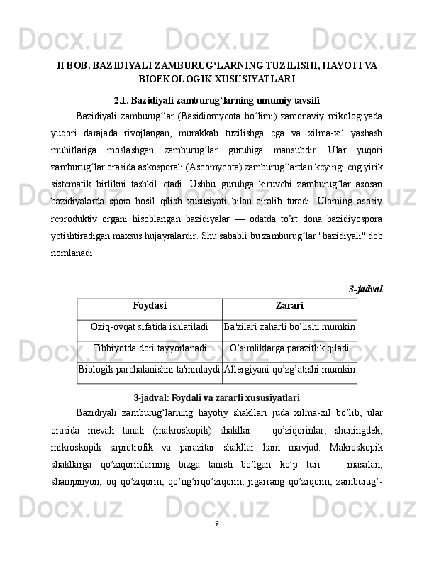 II BOB. BAZIDIYALI ZAMBURUG LARNING TUZILISHI, HAYOTI VAʻ
BIOEKOLOGIK XUSUSIYATLARI
2.1. Bazidiyali zamburug larning umumiy tavsifi
ʻ
Bazidiyali   zamburug lar   (Basidiomycota   bo limi)   zamonaviy   mikologiyada	
ʻ ʻ
yuqori   darajada   rivojlangan,   murakkab   tuzilishga   ega   va   xilma-xil   yashash
muhitlariga   moslashgan   zamburug lar   guruhiga   mansubdir.   Ular   yuqori	
ʻ
zamburug lar orasida askosporali (Ascomycota) zamburug lardan keyingi eng yirik	
ʻ ʻ
sistematik   birlikni   tashkil   etadi.   Ushbu   guruhga   kiruvchi   zamburug lar   asosan	
ʻ
bazidiyalarda   spora   hosil   qilish   xususiyati   bilan   ajralib   turadi.   Ularning   asosiy
reproduktiv   organi   hisoblangan   bazidiyalar   —   odatda   to’rt   dona   bazidiyospora
yetishtiradigan maxsus hujayralardir. Shu sababli bu zamburug lar "bazidiyali" deb	
ʻ
nomlanadi.
3-jadval
Foydasi Zarari
Oziq-ovqat sifatida ishlatiladi Ba'zilari zaharli bo’lishi mumkin
Tibbiyotda dori tayyorlanadi O’simliklarga parazitlik qiladi
Biologik parchalanishni ta'minlaydi Allergiyani qo’zg’atishi mumkin
3-jadval: Foydali va zararli xususiyatlari
Bazidiyali   zamburug larning   hayotiy   shakllari   juda   xilma-xil   bo’lib,   ular	
ʻ
orasida   mevali   tanali   (makroskopik)   shakllar   –   qo’ziqorinlar,   shuningdek,
mikroskopik   saprotrofik   va   parazitar   shakllar   ham   mavjud.   Makroskopik
shakllarga   qo’ziqorinlarning   bizga   tanish   bo’lgan   ko’p   turi   —   masalan,
shampinyon,   oq   qo’ziqorin,   qo’ng’irqo’ziqorin,   jigarrang   qo’ziqorin,   zamburug’-
9 