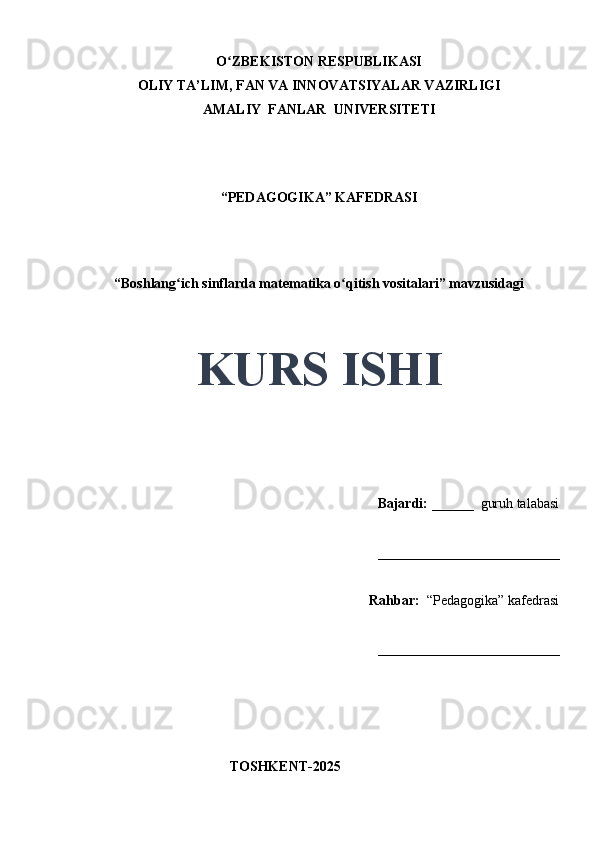 O ZBEKISTON RESPUBLIKASIʻ
OLIY TA’LIM, FAN VA INNOVATSIYALAR VAZIRLIGI
AMALIY  FANLAR  UNIVERSITETI
“PEDAGOGIKA” KAFEDRASI
 
“Boshlang ich sinflarda matematika o qitish vositalari” mavzusidagi	
ʻ ʻ
 
 
KURS ISHI
Bajardi:   ______  guruh talabasi 
__________________________ 
Rahbar:    “Pedagogika”   kafedrasi 
__________________________                                                                                                                                                                                          
                                       
                                           TOSHKENT-2025 