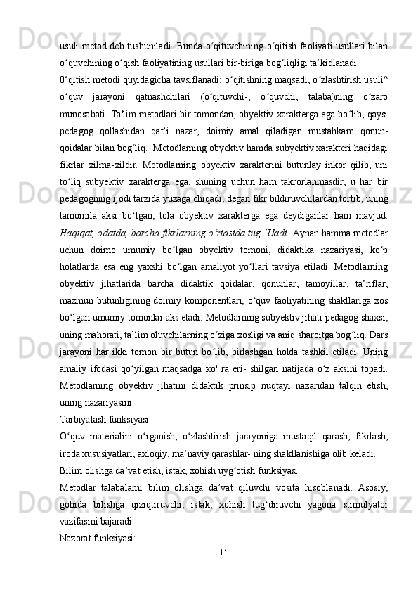 usuli metod deb tu shuniladi. Bunda o qituvchining o qitish faoliyati usullari bilanʻ ʻ
o quvchining o qish faoliyatining usullari bir-biriga bog liqligi ta’kidlanadi.	
ʻ ʻ ʻ
0‘qitish metodi quyidagicha tavsiflanadi: o qitishning maqsadi, o zlashtirish usuli^	
ʻ ʻ
o quv   jarayoni   qatnashchilari   (o qituvchi-;   o quvchi,   talaba)ning   o zaro	
ʻ ʻ ʻ ʻ
munosabati. Ta'lim metodlari bir tomondan, obyektiv xarakterga ega bo lib, qaysi	
ʻ
pedagog   qollashidan   qat’i   nazar,   doimiy   amal   qiladigan   mustahkam   qonun-
qoidalar bilan bog liq.  Metodlarning obyektiv hamda subyektiv xarakteri haqidagi	
ʻ
fikrlar   xilma-xildir.   Metodlarning   obyektiv   xarakterini   butunlay   inkor   qilib,   uni
to liq   subyektiv   xarakterga   ega,   shuning   uchun   ham   takrorlanmasdir,   u   har   bir	
ʻ
pedagogning ijodi tarzida yuzaga chiqadi, degan fikr bildiruvchilardan tortib, uning
tamomila   aksi   bo lgan,   tola   obyektiv   xarakterga   ega   deydiganlar   ham   mavjud.	
ʻ
Haqiqat, odatda, barcha fikrlarning o rtasida tug ‘Uadi.	
ʻ  Aynan hamma metodlar
uchun   doimo   umumiy   bo lgan   obyektiv   tomoni,   didaktika   nazariyasi,   ko p	
ʻ ʻ
holatlarda   esa   eng   yaxshi   bo lgan   amaliyot   yo llari   tavsiya   etiladi.   Metodlarning
ʻ ʻ
obyektiv   jihatlarida   barcha   didaktik   qoidalar,   qonunlar,   tamoyillar,   ta’riflar,
mazmun butunligining doimiy komponentlari, o quv faoliyatining shakllariga xos	
ʻ
bo lgan umumiy tomonlar aks etadi. Metodlarning subyektiv jihati pedagog shaxsi,	
ʻ
uning mahorati, ta’lim oluvchilarning o ziga xosligi va aniq sharoitga bog liq. Dars	
ʻ ʻ
jarayoni   har   ikki   tomon   bir   butun   bo lib,   birlashgan   holda   tashkil   etiladi.   Uning
ʻ
amaliy   ifodasi   qo yilgan   maqsadga  	
ʻ ко '   ra   eri-   shilgan   natijada   o z   aksini   topadi.	ʻ
Metodlarning   obyektiv   jihatini   didaktik   prinsip   nuqtayi   nazaridan   talqin   etish,
uning nazariyasini 
Tarbiyalash funksiyasi:
O quv   materialini   o rganish,   o zlashtirish   jarayoniga   mustaqil   qarash,   fikrlash,	
ʻ ʻ ʻ
iroda xususiyatlari, axloqiy, ma’naviy qarashlar- ning shakllanishiga olib keladi.
Bilim olishga da’vat etish, istak, xohish uyg otish funksiyasi:	
ʻ
Metodlar   talabalarni   bilim   olishga   da’vat   qiluvchi   vosita   hisoblanadi.   Asosiy,
gohida   bilishga   qiziqtiruvchi,   istak,   xohish   tug diruvchi   yagona   stimulyator	
ʻ
vazifasini bajaradi.
Nazorat funksiyasi:
11 