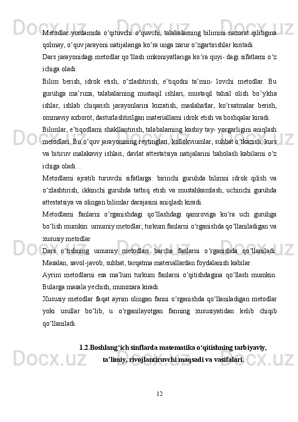 Metodlar   yordamida   o qituvchi   o quvchi,   talabalarning   bilimini   nazorat   qilibginaʻ ʻ
qolmay, o quv jarayoni natijalariga ko ra unga zarur o zgartirishlar kiritadi.	
ʻ ʻ ʻ
Dars jarayonidagi metodlar qo llash imkoniyatlariga ko ra quyi- dagi sifatlarni o z	
ʻ ʻ ʻ
ichiga oladi:
Bilim   berish,   idrok   etish,   o zlashtirish,   e’tiqodni   ta’min-   lovchi   metodlar.   Bu
ʻ
guruhga   ma’ruza,   talabalarning   mustaqil   ishlari,   mustaqil   tahsil   olish   bo ykha	
ʻ
ishlar,   ishlab   chiqarish   jarayonlarini   kuzatish,   maslahatlar,   ko rsatmalar   berish,	
ʻ
ommaviy axborot, dasturlashtirilgan materiallarni idrok etish va boshqalar kiradi.
Bilimlar, e’tiqodlami shakllantirish, talabalarning kasbiy tay- yorgarligini aniqlash
metodlari. Bu o quv jarayonining reytinglari, kollokviumlar, suhbat o tkazish, kurs	
ʻ ʻ
va   bitiruv   malakaviy   ishlari,   davlat   attestatsiya   natijalarini   baholash   kabilarni   o z	
ʻ
ichiga oladi. .
Metodlarni   ajratib   turuvchi   sifatlarga:   birinchi   guruhda   bilimni   idrok   qilish   va
o zlashtirish,   ikkinchi   guruhda   tatbiq   etish   va   mustahkamlash,   uchinchi   guruhda	
ʻ
attestatsiya va olingan bilimlar darajasini aniqlash kiradi.
Metodlarni   fanlarni   o rganishdagi   qo llashdagi   qamroviga   ko ra   uch   guruhga	
ʻ ʻ ʻ
bo lish mumkin: umumiy metodlar, turkum fanlarni o rganishda qo llaniladigan va	
ʻ ʻ ʻ
xususiy metodlar
Dars   o tishning   umumiy   metodlari   barcha   fanlarni   o rganishda   qo llaniladi.	
ʻ ʻ ʻ
Masalan, savol-javob, suhbat, tarqatma materiallardan foydalanish kabilar.
Ayrim   metodlarni   esa   ma’lum   turkum   fanlarni   o qitishdagina   qo llash   mumkin.	
ʻ ʻ
Bularga masala yechish, munozara kiradi.
Xususiy   metodlar  faqat  ayrim   olingan  fanni   o rganishda  qo llaniladigan  metodlar	
ʻ ʻ
yoki   usullar   bo lib,   u   o rganilayotgan   fan	
ʻ ʻ ning   xususiyatidan   kelib   chiqib
qo llaniladi.	
ʻ
1.2.Boshlang ich sinflarda matematika o qitishning tarbiyaviy,	
ʻ ʻ
ta’limiy, rivojlantiruvchi maqsadi va vasifalari.
12 