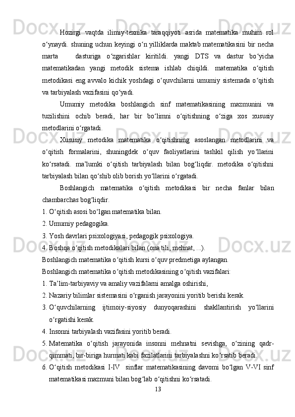Hozirgi   vaqtda   ilimiy-texnika   taraqqiyoti   asrida   matematika   muhim   rol
o ynaydi. shuning uchun keyingi o n yilliklarda maktab matematikasini bir nechaʻ ʻ
marta       dasturiga   o zgarishlar   kiritildi.   yangi   DTS   va   dastur   bo yicha	
ʻ ʻ
matematikadan   yangi   metodik   sistema   ishlab   chiqildi.   matematika   o qitish	
ʻ
metodikasi   eng   avvalo   kichik   yoshdagi   o quvchilarni   umumiy   sistemada   o qitish	
ʻ ʻ
va tarbiyalash vazifasini qo yadi.	
ʻ
Umumiy   metodika   boshlangich   sinf   matematikasining   mazmunini   va
tuzilishini   ochib   beradi,   har   bir   bo limni   o qitishning   o ziga   xos   xususiy	
ʻ ʻ ʻ
metodlarini o rgatadi.	
ʻ
Xususiy   metodika   matematika   o qitishning   asoslangan   metodlarini   va	
ʻ
o qitish   formalarini,   shuningdek   o quv   faoliyatlarini   tashkil   qilish   yo llarini	
ʻ ʻ ʻ
ko rsatadi.   ma’lumki   o qitish   tarbiyalash   bilan   bog liqdir.   metodika   o qitishni
ʻ ʻ ʻ ʻ
tarbiyalash bilan qo shib olib borish yo llarini o rgatadi.	
ʻ ʻ ʻ
Boshlangich   matematika   o qitish   metodikasi   bir   necha   fanlar   bilan	
ʻ
chambarchas bog liqdir.	
ʻ
1. O qitish asosi bo lgan matematika bilan.	
ʻ ʻ
2. Umumiy pe dagogika.
3. Yosh davrlari p sixologiya si, pedagogik psixologiya.
4. Boshqa o qitish metodikalari bilan (	
ʻ ona  tili, mehnat ,  ...).
Boshlangich matematika o qitish kursi o quv predmetiga aylangan.	
ʻ ʻ
Boshlangich matematika o qitish metodikasining o qitish vazifalari:
ʻ ʻ
1. Ta’lim-tarbiyaviy va amaliy vazifalarni amalga oshirishi,
2. Nazariy bilimlar sistemasini o rganish jarayonini yoritib berishi kerak.	
ʻ
3. O quvchilarning  	
ʻ ijtimoiy- siyosiy   dunyoqarashini   shakllantirish   yo llarini	ʻ
o rgatishi kerak.	
ʻ
4. Insonni tarbiyalash vazifasini yoritib beradi.
5. Matematika   o qitish   jarayonida   insonni   mehnatni   sevishga,   o zining   qadr-	
ʻ ʻ
qimmati, bir-biriga hurmati kabi fazilatlarini tarbiyalashni ko rsatib beradi.	
ʻ
6. O qitish   metodikasi   I-IV     sinflar   matematikasining   davomi   bo lgan   V-VI   sinf	
ʻ ʻ
matematikasi mazmuni bilan bog lab o qitishni ko rsatadi.	
ʻ ʻ ʻ
13 