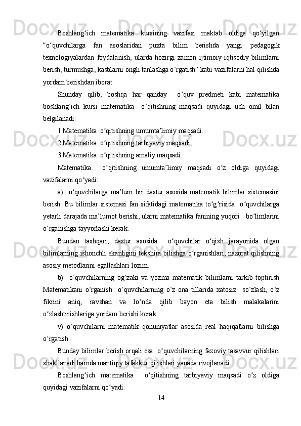 Boshlang ich   matematika   kursining   vazifasi   maktab   oldiga   qo yilganʻ ʻ
“o quvchilarga   fan   asoslaridan   puxta   bilim   berishda   yangi  	
ʻ pedagogik
texnologiya lardan   foydalanish,   ularda   hozirgi   zamon   ijtimoiy-iqtisodiy   bilimlarni
berish, turmushga, kasblarni ongli tanlashga o rgatish” kabi vazifalarni hal qilishda	
ʻ
yordam berishdan iborat.
Shunday   qilib,   boshqa   har   qanday     o quv   predmeti   kabi   matematika	
ʻ
boshlang ich   kursi   matematika     o qitishning   maqsadi   quyidagi   uch   omil   bilan	
ʻ ʻ
belgilanadi:
1.Matematika  o qitishning umumta’limiy maqsadi.	
ʻ
2.Matematika  o qitishning tarbiyaviy maqsadi.
ʻ
3.Matematika  o qitishning amaliy maqsadi.
ʻ
Matematika     o qitishning   umumta’limiy   maqsadi   o z   oldiga   quyidagi
ʻ ʻ
vazifalarni qo yadi:	
ʻ
a)     o quvchilarga   ma’lum   bir   dastur   asosida   matematik   bilimlar   sistemasini	
ʻ
berish.   Bu   bilimlar   sistemasi   fan   sifatidagi   matematika   to g risida     o quvchilarga	
ʻ ʻ ʻ
yetarli darajada ma’lumot berishi, ularni matematika fanining yuqori   bo limlarini	
ʻ
o rganishga tayyorlashi kerak.	
ʻ
Bundan   tashqari,   dastur   asosida     o quvchilar   o qish   jarayonida   olgan	
ʻ ʻ
bilimlarning ishonchli ekanligini tekshira bilishga o rganishlari, nazorat qilishning	
ʻ
asosiy metodlarini egallashlari lozim. 
b)     o quvchilarning   og zaki   va   yozma   matematik   bilimlarni   tarkib   toptirish	
ʻ ʻ
Matematikani   o rganish     o quvchilarning   o z   ona   tillarida   xatosiz     so zlash,   o z	
ʻ ʻ ʻ ʻ ʻ
fikrini   aniq,   ravshan   va   lo nda   qilib   bayon   eta   bilish   malakalarini	
ʻ
o zlashtirishlariga yordam berishi kerak.	
ʻ
v)   o quvchilarni   matematik   qonuniyatlar   asosida   real   haqiqatlarni   bilishga	
ʻ
o rgatish.	
ʻ
Bunday bilimlar berish orqali esa  o quvchilarning fazoviy tasavvur qilishlari	
ʻ
shakllanadi hamda mantiqiy tafakkur qilishlari yanada rivojlanadi.
Boshlang ich   matematika     o qitishning   tarbiyaviy   maqsadi   o z   oldiga	
ʻ ʻ ʻ
quyidagi vazifalarni qo yadi:	
ʻ
14 