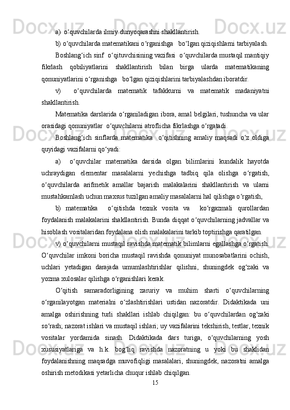 a)  o quvchilarda ilmiy dunyoqarashni shakllantirish.ʻ
b) o quvchilarda matematikani o rganishga   bo lgan qiziqishlarni tarbiyalash.
ʻ ʻ ʻ
Boshlang ich sinf  o qituvchisining vazifasi  o quvchilarda mustaqil mantiqiy	
ʻ ʻ ʻ
fikrlash   qobiliyatlarini   shakllantirish   bilan   birga   ularda   matematikaning
qonuniyatlarini o rganishga   bo lgan qiziqishlarini tarbiyalashdan iboratdir.	
ʻ ʻ
v)     o quvchilarda   matematik   tafakkurni   va   matematik   madaniyatni	
ʻ
shakllantirish.
Matematika darslarida o rganiladigan ibora, amal belgilari, tushuncha va ular	
ʻ
orasidagi qonuniyatlar  o quvchilarni atroflicha fikrlashga o rgatadi.	
ʻ ʻ
Boshlang ich   sinflarda   matematika     o qitishning   amaliy   maqsadi   o z   oldiga	
ʻ ʻ ʻ
quyidagi vazifalarni qo yadi: 	
ʻ
a)     o quvchilar   matematika   darsida   olgan   bilimlarini   kundalik   hayotda	
ʻ
uchraydigan   elementar   masalalarni   yechishga   tadbiq   qila   olishga   o rgatish,	
ʻ
o quvchilarda   arifmetik   amallar   bajarish   malakalarini   shakllantirish   va   ularni	
ʻ
mustahkamlash uchun maxsus tuzilgan amaliy masalalarni hal qilishga o rgatish,	
ʻ
b)   matematika     o qitishda   texnik   vosita   va     ko rgazmali   qurollardan	
ʻ ʻ
foydalanish malakalarini shakllantirish. Bunda diqqat o quvchilarning jadvallar va	
ʻ
hisoblash vositalaridan foydalana olish malakalarini tarkib toptirishga qaratilgan.
v) o quvchilarni mustaqil ravishda matematik bilimlarni egallashga o rgatish.	
ʻ ʻ
O quvchilar   imkoni   boricha   mustaqil   ravishda   qonuniyat   munosabatlarini   ochish,	
ʻ
uchlari   yetadigan   darajada   umumlashtirishlar   qilishni,   shuningdek   og zaki   va	
ʻ
yozma xulosalar qilishga o rganishlari kerak.	
ʻ
O qitish   samaradorligining   zaruriy   va   muhim   sharti   o quvchilarning	
ʻ ʻ
o rganilayotgan   materialni   o zlashtirishlari   ustidan   nazoratdir.   Didaktikada   uni	
ʻ ʻ
amalga   oshirishning   turli   shakllari   ishlab   chiqilgan:   bu   o quvchilardan   og zaki	
ʻ ʻ
so rash; nazorat ishlari va mustaqil ishlari; uy vazifalarini tekshirish, testlar, texnik	
ʻ
vositalar   yordamida   sinash.   Didaktikada   dars   turiga,   o quvchilarning   yosh	
ʻ
xususiyatlariga   va   h.k.   bog liq   ravishda   nazoratning   u   yoki   bu   shaklidan	
ʻ
foydalanishning   maqsadga   muvofiqligi   masalalari,   shuningdek,   nazoratni   amalga
oshirish metodikasi yetarlicha chuqur ishlab chiqilgan.
15 