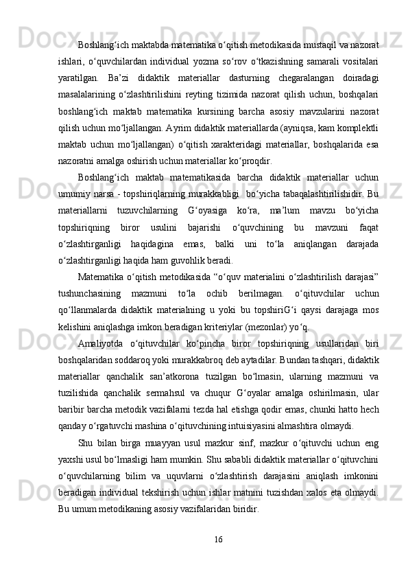 Boshlang ich maktabda matematika o qitish metodikasida mustaqil va nazoratʻ ʻ
ishlari,   o quvchilardan   individual   yozma   so rov   o tkazishning   samarali   vositalari	
ʻ ʻ ʻ
yaratilgan.   Ba’zi   didaktik   materiallar   dasturning   chegaralangan   doiradagi
masalalarining   o zlashtirilishini   reyting   tizimida   nazorat   qilish   uchun,   boshqalari	
ʻ
boshlang ich   maktab   matematika   kursining   barcha   asosiy   mavzularini   nazorat	
ʻ
qilish uchun mo ljallangan. Ayrim didaktik materiallarda (ayniqsa, kam komplektli	
ʻ
maktab   uchun   mo ljallangan)   o qitish   xarakteridagi   materiallar,   boshqalarida   esa	
ʻ ʻ
nazoratni amalga oshirish uchun materiallar ko proqdir.	
ʻ
Boshlang ich   maktab   matematikasida   barcha   didaktik   materiallar   uchun	
ʻ
umumiy narsa - topshiriqlarning murakkabligi    bo yicha tabaqalashtirilishidir. Bu	
ʻ
materiallarni   tuzuvchilarning   G oyasiga   ko ra,   ma’lum   mavzu   bo yicha	
ʻ ʻ ʻ
topshiriqning   biror   usulini   bajarishi   o quvchining   bu   mavzuni   faqat	
ʻ
o zlashtirganligi   haqidagina   emas,   balki   uni   to la   aniqlangan   darajada	
ʻ ʻ
o zlashtirganligi haqida ham guvohlik beradi. 
ʻ
Matematika o qitish metodikasida  “o quv materialini  o zlashtirilish darajasi”	
ʻ ʻ ʻ
tushunchasining   mazmuni   to la   ochib   berilmagan.   o qituvchilar   uchun	
ʻ ʻ
qo llanmalarda   didaktik   materialning   u   yoki   bu   topshiriG i   qaysi   darajaga   mos	
ʻ ʻ
kelishini aniqlashga imkon beradigan kriteriylar (mezonlar) yo q.	
ʻ
Amaliyotda   o qituvchilar   ko pincha   biror   topshiriqning   usullaridan   biri	
ʻ ʻ
boshqalaridan soddaroq yoki murakkabroq deb aytadilar. Bundan tashqari, didaktik
materiallar   qanchalik   san’atkorona   tuzilgan   bo lmasin,   ularning   mazmuni   va	
ʻ
tuzilishida   qanchalik   sermahsul   va   chuqur   G oyalar   amalga   oshirilmasin,   ular	
ʻ
baribir barcha metodik vazifalarni tezda hal etishga qodir emas, chunki hatto hech
qanday o rgatuvchi mashina o qituvchining intuisiyasini almashtira olmaydi.	
ʻ ʻ
Shu   bilan   birga   muayyan   usul   mazkur   sinf,   mazkur   o qituvchi   uchun   eng	
ʻ
yaxshi usul bo lmasligi ham mumkin. Shu sababli didaktik materiallar o qituvchini	
ʻ ʻ
o quvchilarning   bilim   va   uquvlarni   o zlashtirish   darajasini   aniqlash   imkonini	
ʻ ʻ
beradigan individual  tekshirish uchun ishlar  matnini  tuzishdan  xalos eta  olmaydi.
Bu umum metodikaning asosiy vazifalaridan biridir.
16 