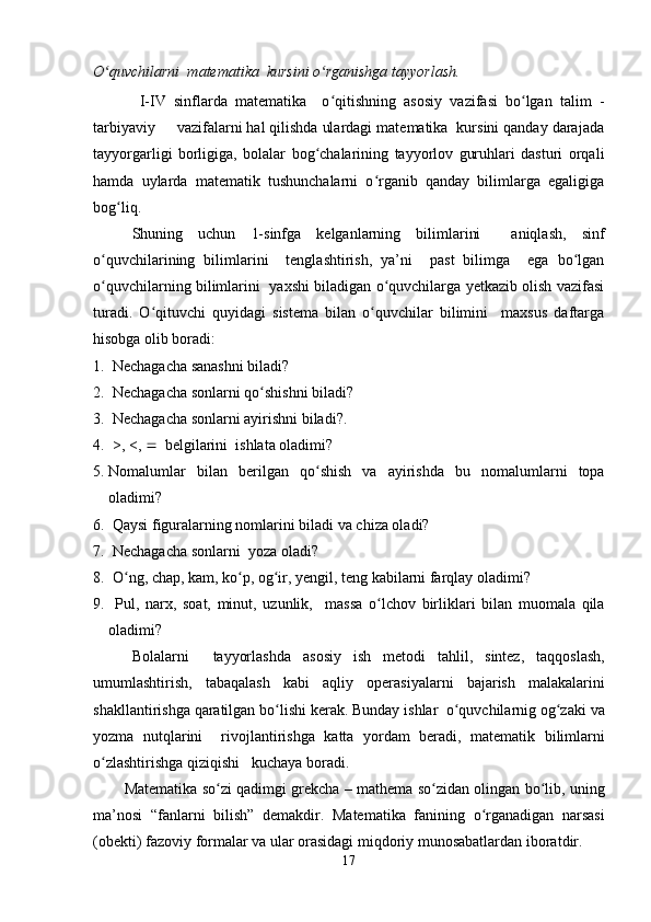 O quvchilarni  matematika  kursini o rganishga tayyorlash.  ʻ ʻ
  I-IV   sinflarda   matematika     o qitishning   asosiy   vazifasi   bo lgan   talim   -	
ʻ ʻ
tarbiyaviy     vazifalarni hal qilishda ulardagi matematika  kursini qanday darajada
tayyorgarligi   borligiga,   bolalar   bog chalarining   tayyorlov   guruhlari   dasturi   orqali	
ʻ
hamda   uylarda   matematik   tushunchalarni   o rganib   qanday   bilimlarga   egaligiga	
ʻ
bog liq.	
ʻ
Shuning   uchun   1-sinfga   kelganlarning   bilimlarini     aniqlash,   sinf
o quvchilarining   bilimlarini     tenglashtirish,   ya’ni     past   bilimga     ega   bo lgan	
ʻ ʻ
o quvchilarning bilimlarini   yaxshi biladigan o quvchilarga yetkazib olish vazifasi
ʻ ʻ
turadi.   O qituvchi   quyidagi   sistema   bilan   o quvchilar   bilimini     maxsus   daftarga	
ʻ ʻ
hisobga olib boradi:
1.   Nechagacha sanashni biladi? 
2.  Nechagacha sonlarni qo shishni biladi?	
ʻ
3.  Nechagacha sonlarni ayirishni biladi?. 
4.  >, <,     belgilarini  ishlata oladimi?
5. Nomalumlar   bilan   berilgan   qo shish	
ʻ   va   ayirishda   bu   nomalumlarni   topa
oladimi ? 
6.   Qaysi figuralarning nomlarini biladi va chiza oladi?
7.   Nechagacha sonlarni  yoza oladi?
8.   O	
ʻ ng ,  chap ,  kam ,  ko p	ʻ ,  og ir	ʻ ,  yengil ,  teng   kabilarni   farqlay   oladimi ?
9.   Pul ,   narx ,   soat ,   minut ,   uzunlik ,     massa   o lchov	
ʻ   birliklari   bilan   muomala   qila
oladimi ?
B olalarni     tayyorlashda   asosiy   ish   metodi   tahlil ,   sintez ,   taqqoslash ,
umumlashtirish ,   tabaqalash   kabi   aqliy   operasiyalarni   bajarish   malakalarini
shakllantirishga   qaratilgan   bo lishi	
ʻ   kerak .  Bunday   ishlar    o quvchilarnig	ʻ   og zaki	ʻ   va
yozma   nutqlarini     rivojlantirishga   katta   yordam   beradi ,   matematik   bilimlarni
o zlashtirishga	
ʻ   qiziqishi     kuchaya   boradi .
Matematika   so zi	
ʻ   qadimgi   grekcha  –   mathema   so zidan	ʻ   olingan   bo lib	ʻ ,  uning
ma ’ nosi   “ fanlarni   bilish ”   demakdir .   Matematika   fanining   o rganadigan	
ʻ   narsasi
( obekti )  fazoviy   formalar   va   ular   orasidagi   miqdoriy   munosabatlardan   iboratdir .
17 