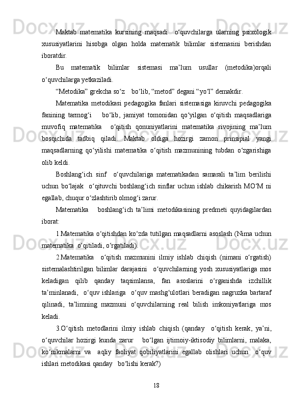 Maktab   matematika   kursining   maqsadi     o quvchilargaʻ   ularning   psixologik
xususiyatlarini   hisobga   olgan   holda   matematik   bilimlar   sistemasini   berishdan
iboratdir .
Bu   matematik   bilimlar   sistemasi   ma ’ lum   usullar   ( metodika ) orqali
o quvchilarga	
ʻ   yetkaziladi .
“ Metodika ”  grekcha   so z	
ʻ      bo lib	ʻ , “ metod ”  degani  “ yo l	ʻ ”  demakdir .
Matematika   metodikasi   pedagogika   fanlari   sistemasiga   kiruvchi   pedagogika
fanining   tarmog i	
ʻ       bo lib	ʻ ,   jamiyat   tomonidan   qo yilgan	ʻ   o qitish	ʻ   maqsadlariga
muvofiq   matematika     o qitish	
ʻ   qonuniyatlarini   matematika   rivojining   ma ’ lum
bosqichida   tadbiq   qiladi .   Maktab   oldiga   hozirgi   zamon   prinsipial   yangi
maqsadlarning   qo yilishi	
ʻ   matematika   o qitish	ʻ   mazmunining   tubdan   o zgarishiga	ʻ
olib   keldi .
Boshlang ich	
ʻ   sinf     o quvchilariga	ʻ   matematikadan   samarali   ta ’ lim   berilishi
uchun   bo lajak	
ʻ     o qituvchi	ʻ   boshlang ich	ʻ   sinflar   uchun   ishlab   chikarish   MO M	ʻ   ni
egallab ,  chuqur   o zlashtirib	
ʻ   olmo g	ʻ i   zarur .
Matematika       boshlang ich	
ʻ   ta ’ limi   metodikasining   predmeti   quyidagilardan
iborat :
1. Matematika   o qitishdan	
ʻ   ko zda	ʻ   tutilgan   maqsadlarni   asoslash   ( Nima   uchun
matematika    o qitiladi	
ʻ ,  o rgatiladi	ʻ ).
2. Matematika     o qitish	
ʻ   mazmunini   ilmiy   ishlab   chiqish   ( nimani   o rgatish	ʻ )
sistemalashtirilgan   bilimlar   darajasini     o quvchilarning	
ʻ   yosh   xususiyatlariga   mos
keladigan   qilib   qanday   taqsimlansa ,   fan   asoslarini   o rganishda	
ʻ   izchillik
ta ’ minlanadi ,     o quv	
ʻ   ishlariga     o quv	ʻ   mash g	ʻ ulotlari   beradigan   nagruzka   bartaraf
qilinadi ,   ta ’ limning   mazmuni   o quvchilarning	
ʻ   real   bilish   imkoniyatlariga   mos
keladi .
3. O qitish	
ʻ   metodlarini   ilmiy   ishlab   chiqish   ( qanday     o qitish	ʻ   kerak ,   ya ’ ni ,
o quvchilar	
ʻ   hozirgi   kunda   zarur       bo lgan	ʻ   ijtimoiy- iktisodiy   bilimlarni ,   malaka ,
ko nikmalarni	
ʻ   va     aqliy   faoliyat   qobiliyatlarini   egallab   olishlari   uchun     o quv	ʻ
ishlari   metodikasi   qanday     bo lishi	
ʻ   kerak ? )
18
