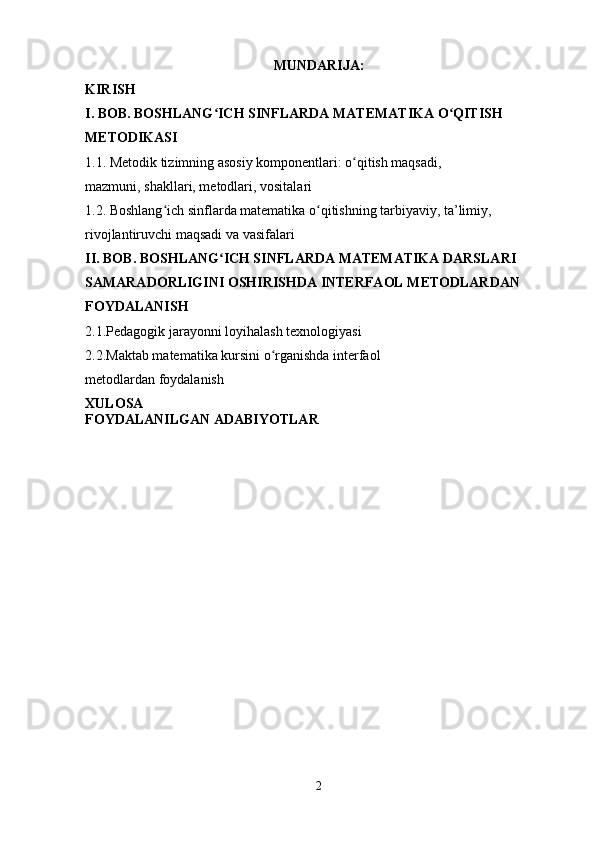 MUNDARIJA:
KIRISH
I. BOB. BOSHLANG ICH SINFLARDA MATEMATIKA O QITISH ʻ ʻ
METODIKASI
1.1. Metodik tizimning asosiy komponentlari: o qitish maqsadi, 	
ʻ
mazmuni, shakllari, metodlari, vositalari
1.2. Boshlang ich sinflarda matematika o qitishning tarbiyaviy, ta’limiy, 	
ʻ ʻ
rivojlantiruvchi maqsadi va vasifalari
II. BOB. BOSHLANG ICH SINFLARDA MATEMATIKA DARSLARI 	
ʻ
SAMARADORLIGINI OSHIRISHDA INTERFAOL METODLARDAN 
FOYDALANISH
2.1.Pedagogik jarayonni loyihalash texnologiyas i
2.2.Maktab matematika kursini o rganishda interfaol 	
ʻ
metodlardan foydalanish
XULOSA
FOYDALANILGAN ADABIYOTLAR
2 