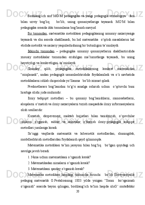 Boshlang ich sinf  MO M  pedagogika  va yangi  pedagogik texnologiya     faniʻ ʻ
bilan   uzviy   bog liq       bo lib,   uning   qonuniyatlariga   tayanadi.   MO M   bilan	
ʻ ʻ ʻ
pedagogika orasida ikki tomonlama bog lanish mavjud.	
ʻ
Bir tomondan , matematika metodikasi  pedagogikaning umumiy nazariyasiga
tayanadi   va   shu   asosda   shakllanadi,   bu   hol   matematika     o qitish   masalalarini   hal	
ʻ
etishda metodik va nazariy yaqinlashishning bir butunligini ta’minlaydi.
Ikkinchi   tomondan   –   pedagogika   umumiy   qonuniyatlarini   shakllantirishda
xususiy   metodikalar   tomonidan   erishilgan   ma’lumotlarga   tayanadi,   bu   uning
hayotiyligi va konkretligini  ta’minlaydi.
Shunday   qilib,   pedagogika   metodikalarning   konkret   materialidan
“oziqlanadi”,   undan   pedagogik   umumlashtirishda   foydalaniladi   va   o z   navbatida	
ʻ
metodikalarni ishlab chiqarishda yo llanma   bo lib xizmat qiladi.	
ʻ ʻ
Predmetlararo   bog lanishni   to g ri   amalga   oshirish   uchun     o qituvchi   buni	
ʻ ʻ ʻ ʻ
hisobga olishi juda muhimdir.
Ilmiy   tadqiqot   metodlari   –   bu   qonuniy   bog lanishlarni,   munosabatlarni,	
ʻ
aloqalarni o rnatish va ilmiy nazariyalarni tuzish maqsadida ilmiy informasiyalarni	
ʻ
olish usullaridir.
Kuzatish,   eksperement,   maktab   hujjatlari   bilan   tanishtirish,   o quvchilar	
ʻ
ishlarini   o rganish,   suhbat   va   anketalar   o tkazish   ilmiy-pedagogik   tadqiqot	
ʻ ʻ
metodlari jumlasiga kiradi.
So nggi   vaqtlarda   matematik   va   kibernetik   metodlardan,   shuningdek,	
ʻ
modellashtirish metodlaridan foydalanish qayd qilinmoqda.
Matematika   metodikasi   ta’lim   jarayoni   bilan   bog liq       bo lgan   quyidagi   uch	
ʻ ʻ
savolga javob beradi:
1. Nima uchun matematikani o rganish kerak?	
ʻ
2. Matematikadan nimalarni o rganish kerak?
ʻ
3. Matematikani qanday o rganish kerak?	
ʻ
Matematika   metodikasi   haqidagi   tushuncha   birinchi       bo lib   Shveysariyalik	
ʻ
pedagog   matematik   G.Pestalosining   1803   yilda   yozgan   “Sonni     ko rgazmali	
ʻ
o rganish”   asarida   bayon   qilingan,   boshlang ich   ta’lim   haqida   uluG   mutafakkir	
ʻ ʻ ʻ
20 