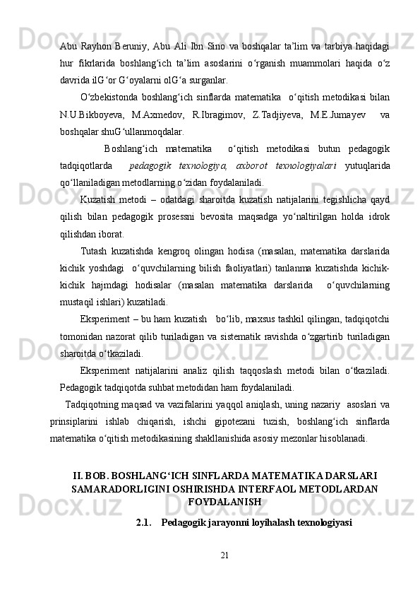 Abu   Rayhon   Beruniy,   Abu   Ali   Ibn   Sino   va   boshqalar   ta’lim   va   tarbiya   haqidagi
hur   fikrlarida   boshlang ich   ta’lim   asoslarini   o rganish   muammolari   haqida   o zʻ ʻ ʻ
davrida ilG or G oyalarni olG a surganlar.	
ʻ ʻ ʻ
O zbekistonda   boshlang ich   sinflarda   matematika     o qitish   metodikasi   bilan	
ʻ ʻ ʻ
N.U.Bikboyeva,   M.Axmedov,   R.Ibragimov,   Z.Tadjiyeva,   M.E.Jumayev     va
boshqalar shuG ullanmoqdalar.	
ʻ
      Boshlang ich   matematika     o qitish   metodikasi   butun   pedagogik	
ʻ ʻ
tadqiqotlarda     pedagogik   texnologiya,   axborot   texnologiyalari   yutuqlarida
qo llaniladigan metodlarning o zidan foydalaniladi.	
ʻ ʻ
Kuzatish   metodi   –   odatdagi   sharoitda   kuzatish   natijalarini   tegishlicha   qayd
qilish   bilan   pedagogik   prosessni   bevosita   maqsadga   yo naltirilgan   holda   idrok	
ʻ
qilishdan iborat.
Tutash   kuzatishda   kengroq   olingan   hodisa   (masalan,   matematika   darslarida
kichik   yoshdagi     o quvchilarning   bilish   faoliyatlari)   tanlanma   kuzatishda   kichik-	
ʻ
kichik   hajmdagi   hodisalar   (masalan   matematika   darslarida     o quvchilarning	
ʻ
mustaqil ishlari) kuzatiladi.
Eksperiment – bu ham kuzatish     bo lib, maxsus tashkil qilingan, tadqiqotchi	
ʻ
tomonidan   nazorat   qilib   turiladigan   va   sistematik   ravishda   o zgartirib   turiladigan	
ʻ
sharoitda o tkaziladi.	
ʻ
Eksperiment   natijalarini   analiz   qilish   taqqoslash   metodi   bilan   o tkaziladi.	
ʻ
Pedagogik tadqiqotda suhbat metodidan ham foydalaniladi.
Tadqiqotning maqsad va vazifalarini yaqqol aniqlash, uning nazariy   asoslari  va
prinsiplarini   ishlab   chiqarish,   ishchi   gipotezani   tuzish,   boshlang ich   sinflarda	
ʻ
matematika o qitish metodikasining shakllanishida asosiy mezonlar hisoblanadi.	
ʻ
II. BOB. BOSHLANG ICH SINFLARDA MATEMATIKA DARSLARI	
ʻ
SAMARADORLIGINI OSHIRISHDA INTERFAOL METODLARDAN
FOYDALANISH
2.1. Pedagogik jarayonni loyihalash texnologiyasi
21 