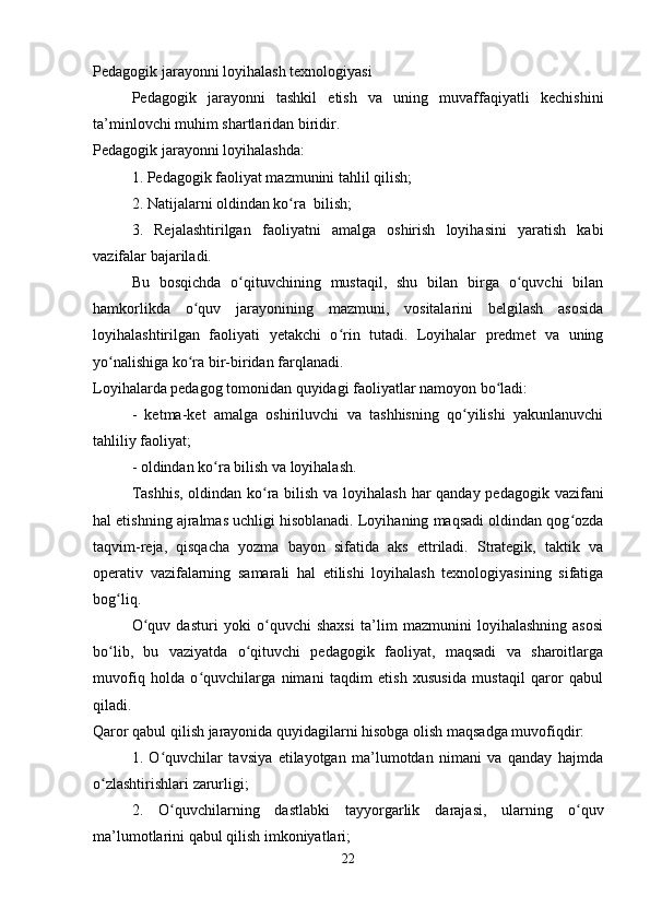 Pedagogik jarayonni loyihalash texnologiyasi
Pedagogik   jarayonni   tashkil   etish   va   uning   muvaffaqiyatli   kechishini
ta’minlovchi muhim shartlaridan biridir. 
Pedagogik jarayonni loyihalashda:
1. Pedagogik faoliyat mazmunini tahlil qilish;
2. Natijalarni oldindan ko ra  bilish;ʻ
3.   Rejalashtirilgan   faoliyatni   amalga   oshirish   loyihasini   yaratish   kabi
vazifalar bajariladi.
Bu   bosqichda   o qituvchining   mustaqil,   shu   bilan   birga   o quvchi   bilan	
ʻ ʻ
hamkorlikda   o quv   jarayonining   mazmuni,   vositalarini   belgilash   asosida	
ʻ
loyihalashtirilgan   faoliyati   yetakchi   o rin   tutadi.   Loyihalar   predmet   va   uning	
ʻ
yo nalishiga ko ra bir-biridan farqlanadi. 	
ʻ ʻ
Loyihalarda pedagog tomonidan quyidagi faoliyatlar namoyon bo ladi:	
ʻ
-   ketma-ket   amalga   oshiriluvchi   va   tashhisning   qo yilishi   yakunlanuvchi	
ʻ
tahliliy faoliyat;
- oldindan ko ra bilish va loyihalash.	
ʻ
Tashhis,  oldindan ko ra bilish va loyihalash har  qanday pedagogik vazifani	
ʻ
hal etishning ajralmas uchligi hisoblanadi. Loyihaning maqsadi oldindan qog ozda	
ʻ
taqvim-reja,   qisqacha   yozma   bayon   sifatida   aks   ettriladi.   Strategik,   taktik   va
operativ   vazifalarning   samarali   hal   etilishi   loyihalash   texnologiyasining   sifatiga
bog liq.	
ʻ
O quv   dasturi  	
ʻ yoki   o quvchi   shaxsi   ta’lim   mazmunini   loyihalashning   asosi	ʻ
bo lib,   bu   vaziyatda   o qituvchi   pedagogik   faoliyat,   maqsadi   va   sharoitlarga	
ʻ ʻ
muvofiq   holda   o quvchilarga   nimani   taqdim   etish   xususida   mustaqil   qaror   qabul	
ʻ
qiladi. 
Qaror qabul qilish jarayonida quyidagilarni hisobga olish maqsadga muvofiqdir:
1.   O quvchilar   tavsiya   etilayotgan   ma’lumotdan   nimani   va   qanday   hajmda	
ʻ
o zlashtirishlari zarurligi;	
ʻ
2.   O quvchilarning   dastlabki   tayyorgarlik   darajasi,   ularning   o quv	
ʻ ʻ
ma’lumotlarini qabul qilish imkoniyatlari;
22 