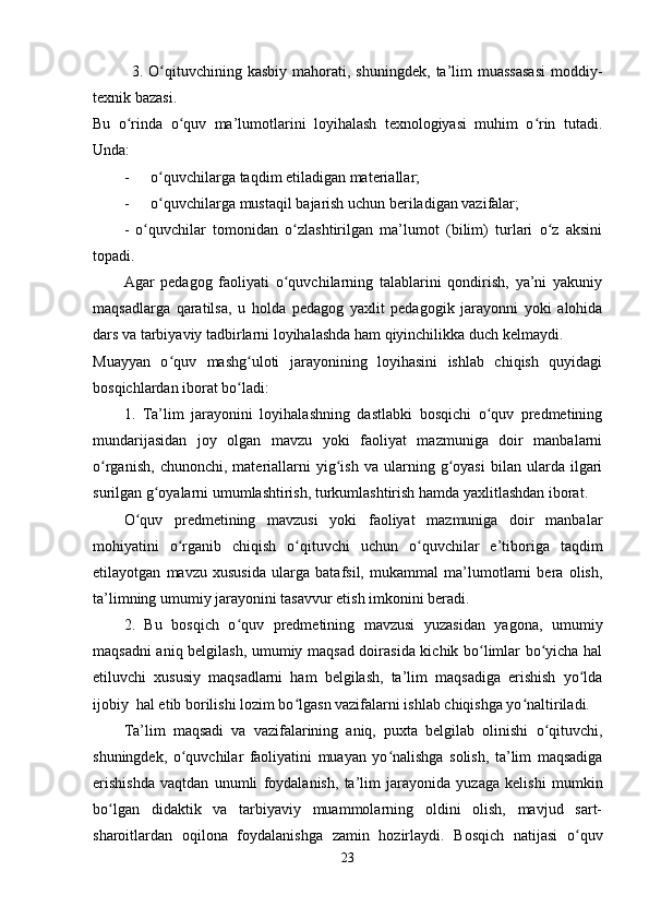 3.  O qituvchining  kasbiy   mahorati,   shuningdek,   ta’lim   muassasasi   moddiy-ʻ
texnik bazasi.
Bu   o rinda   o quv   ma’lumotlarini   loyihalash   texnologiyasi   muhim   o rin   tutadi.	
ʻ ʻ ʻ
Unda:
- o quvchilarga taqdim etiladigan materiallar;	
ʻ
- o quvchilarga mustaqil bajarish uchun beriladigan vazifalar;
ʻ
-   o quvchilar   tomonidan   o zlashtirilgan   ma’lumot   (bilim)   turlari   o z   aksini	
ʻ ʻ ʻ
topadi.
Agar   pedagog   faoliyati   o quvchilarning   talablarini   qondirish,   ya’ni   yakuniy	
ʻ
maqsadlarga   qaratilsa,   u   holda   pedagog   yaxlit   pedagogik   jarayonni   yoki   alohida
dars va tarbiyaviy tadbirlarni loyihalashda ham qiyinchilikka duch kelmaydi.
Muayyan   o quv   mashg uloti   jarayonining   loyihasini   ishlab   chiqish   quyidagi	
ʻ ʻ
bosqichlardan iborat bo ladi:	
ʻ
1.   Ta’lim   jarayonini   loyihalashning   dastlabki   bosqichi   o quv   predmetining	
ʻ
mundarijasidan   joy   olgan   mavzu   yoki   faoliyat   mazmuniga   doir   manbalarni
o rganish,   chunonchi,   materiallarni   yig ish   va   ularning   g oyasi   bilan   ularda  ilgari	
ʻ ʻ ʻ
surilgan g oyalarni umumlashtirish, turkumlashtirish hamda yaxlitlashdan iborat. 	
ʻ
O quv   predmetining   mavzusi   yoki   faoliyat   mazmuniga   doir   manbalar	
ʻ
mohiyatini   o rganib   chiqish   o qituvchi   uchun   o quvchilar   e’tiboriga   taqdim	
ʻ ʻ ʻ
etilayotgan   mavzu   xususida   ularga   batafsil,   mukammal   ma’lumotlarni   bera   olish,
ta’limning umumiy jarayonini tasavvur etish imkonini beradi.
2.   Bu   bosqich   o quv   predmetining   mavzusi   yuzasidan   yagona,   umumiy	
ʻ
maqsadni aniq belgilash, umumiy maqsad doirasida kichik bo limlar bo yicha hal	
ʻ ʻ
etiluvchi   xususiy   maqsadlarni   ham   belgilash,   ta’lim   maqsadiga   erishish   yo lda	
ʻ
ijobiy  hal etib borilishi lozim bo lgasn vazifalarni ishlab chiqishga yo naltiriladi.	
ʻ ʻ
Ta’lim   maqsadi   va   vazifalarining   aniq,   puxta   belgilab   olinishi   o qituvchi,	
ʻ
shuningdek,   o quvchilar   faoliyatini   muayan   yo nalishga   solish,   ta’lim   maqsadiga	
ʻ ʻ
erishishda   vaqtdan   unumli   foydalanish,   ta’lim   jarayonida   yuzaga   kelishi   mumkin
bo lgan   didaktik   va   tarbiyaviy   muammolarning   oldini   olish,   mavjud   sart-	
ʻ
sharoitlardan   oqilona   foydalanishga   zamin   hozirlaydi.   Bosqich   natijasi   o quv	
ʻ
23 