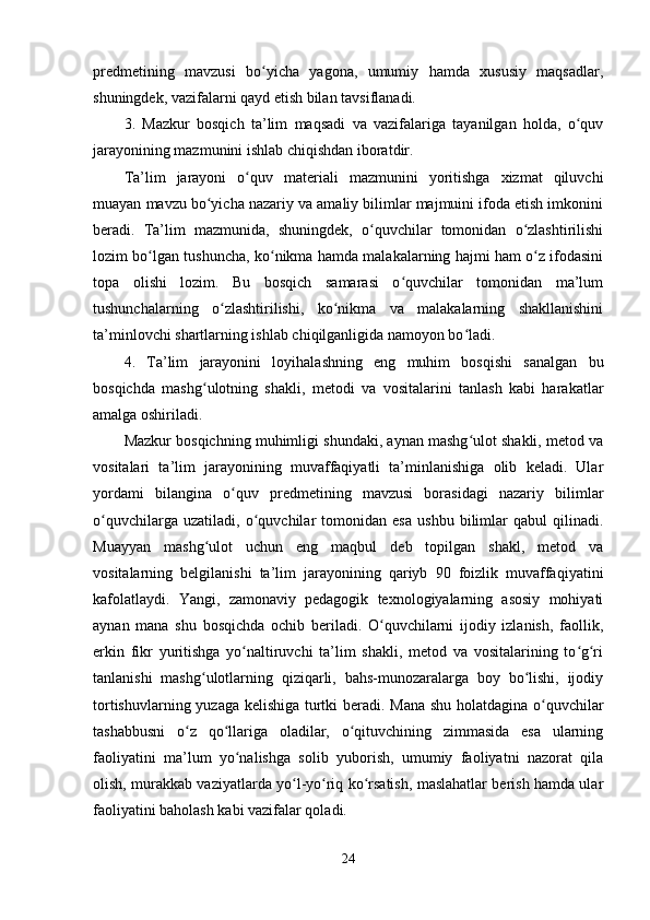 predmetining   mavzusi   bo yicha   yagona,   umumiy   hamda   xususiy   maqsadlar,ʻ
shuningdek, vazifalarni qayd etish bilan tavsiflanadi.
3.   Mazkur   bosqich   ta’lim   maqsadi   va   vazifalariga   tayanilgan   holda,   o quv	
ʻ
jarayonining mazmunini ishlab chiqishdan iboratdir.
Ta’lim   jarayoni   o quv   materiali   mazmunini   yoritishga   xizmat   qiluvchi	
ʻ
muayan mavzu bo yicha nazariy va amaliy bilimlar majmuini ifoda etish imkonini	
ʻ
beradi.   Ta’lim   mazmunida,   shuningdek,   o quvchilar   tomonidan   o zlashtirilishi	
ʻ ʻ
lozim bo lgan tushuncha, ko nikma hamda malakalarning hajmi ham o z ifodasini	
ʻ ʻ ʻ
topa   olishi   lozim.   Bu   bosqich   samarasi   o quvchilar   tomonidan   ma’lum	
ʻ
tushunchalarning   o zlashtirilishi,   ko nikma   va   malakalarning   shakllanishini	
ʻ ʻ
ta’minlovchi shartlarning ishlab chiqilganligida namoyon bo ladi.	
ʻ
4.   Ta’lim   jarayonini   loyihalashning   eng   muhim   bosqishi   sanalgan   bu
bosqichda   mashg ulotning   shakli,   metodi   va   vositalarini   tanlash   kabi   harakatlar	
ʻ
amalga oshiriladi.
Mazkur bosqichning muhimligi shundaki, aynan mashg ulot shakli, metod va	
ʻ
vositalari   ta’lim   jarayonining   muvaffaqiyatli   ta’minlanishiga   olib   keladi.   Ular
yordami   bilangina   o quv   predmetining   mavzusi   borasidagi   nazariy   bilimlar	
ʻ
o quvchilarga   uzatiladi,   o quvchilar   tomonidan   esa   ushbu   bilimlar   qabul   qilinadi.	
ʻ ʻ
Muayyan   mashg ulot   uchun   eng   maqbul   deb   topilgan   shakl,   metod   va	
ʻ
vositalarning   belgilanishi   ta’lim   jarayonining   qariyb   90   foizlik   muvaffaqiyatini
kafolatlaydi.   Yangi,   zamonaviy   pedagogik   texnologiyalarning   asosiy   mohiyati
aynan   mana   shu   bosqichda   ochib   beriladi.   O quvchilarni   ijodiy   izlanish,   faollik,	
ʻ
erkin   fikr   yuritishga   yo naltiruvchi   ta’lim   shakli,   metod   va   vositalarining   to g ri	
ʻ ʻ ʻ
tanlanishi   mashg ulotlarning   qiziqarli,   bahs-munozaralarga   boy   bo lishi,   ijodiy	
ʻ ʻ
tortishuvlarning yuzaga kelishiga turtki beradi. Mana shu holatdagina o quvchilar	
ʻ
tashabbusni   o z   qo llariga   oladilar,   o qituvchining   zimmasida   esa   ularning	
ʻ ʻ ʻ
faoliyatini   ma’lum   yo nalishga   solib   yuborish,   umumiy   faoliyatni   nazorat   qila	
ʻ
olish, murakkab vaziyatlarda yo l-yo riq ko rsatish, maslahatlar berish hamda ular	
ʻ ʻ ʻ
faoliyatini baholash kabi vazifalar qoladi.
24 