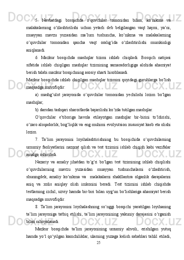 5.   Navbatdagi   bosqichda   o quvchilar   tomonidan   bilim,   ko nikma   vaʻ ʻ
malakalarning   o zlashtirilishi   uchun   yetarli   deb   belgilangan   vaqt   hajmi,   ya’ni,	
ʻ
muayyan   mavzu   yuzasidan   ma’lum   tushuncha,   ko nikma   va   malakalarning	
ʻ
o quvchilar   tomonidan   qancha   vaqt   oralig ida   o zlashtirilishi   mumkinligi	
ʻ ʻ ʻ
aniqlanadi.
6.   Mazkur   bosqichda   mashqlar   tizimi   ishlab   chiqiladi.   Bosqich   natijasi
sifatida   ishlab   chiqilgan   mashqlar   tizimining   samaradorligiga   alohida   ahamiyat
berish talabi mazkur bosqichning asosiy sharti hisoblanadi.
Mazkur  bosqichda ishlab chiqilgan mashqlar tizimini  quyidagi  guruhlarga bo lish	
ʻ
maqsadga muvofiqdir:
a)   mashg ulot   jarayonida   o quvchilar   tomonidan   yechilishi   lozim   bo lgan	
ʻ ʻ ʻ
mashqlar;
b) darsdan tashqari sharoitlarda bajarilishi ko zda tutilgan mashqlar.	
ʻ
O quvchilar   e’tiboriga   havola   etilayotgan   mashqlar   bir-birini   to ldirishi,	
ʻ ʻ
o zaro aloqadorlik, bog liqlik va eng muhimi evolyutsion xususiyat kasb eta olishi	
ʻ ʻ
lozim.
7.   Ta’lim   jarayonini   loyihalashtirishning   bu   bosqichida   o quvchilarning	
ʻ
umumiy   faoliyatlarini   nazorat   qilish   va   test   tizimini   ishlab   chiqish   kabi   vazifalar
amalga oshiriladi.
Nazariy   va   amaliy   jihatdan   to g ri   bo lgan   test   tizimining   ishlab   chiqilishi	
ʻ ʻ ʻ
o quvchilarning   mavzu   yuzasidan   muayyan   tushunchalarni   o zlashtirish,	
ʻ ʻ
shuningdek,   amaliy   ko nikma   va     malakalarni   shakllantira   olganlik   darajalarini	
ʻ
aniq   va   xolis   aniqlay   olish   imkonini   beradi.   Test   tizimini   ishlab   chiqishda
testlarning izchil, uzviy hamda bir-biri bilan uyg un bo lishlariga ahamiyat berish	
ʻ ʻ
maqsadga muvofiqdir.
8.   Ta‘lim   jarayonini   loyihalashning   so nggi   bosqichi   yaratilgan   loyihaning	
ʻ
ta’lim   jarayoniga   tatbiq   etilishi,   ta’lim   jarayonining   yakuniy   darajasini   o rganish	
ʻ
bilan nihoyalanadi.
Mazkur   bosqichda   ta’lim   jarayonining   umumiy   ahvoli,   erishilgan   yutuq
hamda yo l qo yilgan kamchiliklar, ularning yuzaga kelish sabablari  tahlil etiladi,	
ʻ ʻ
25 