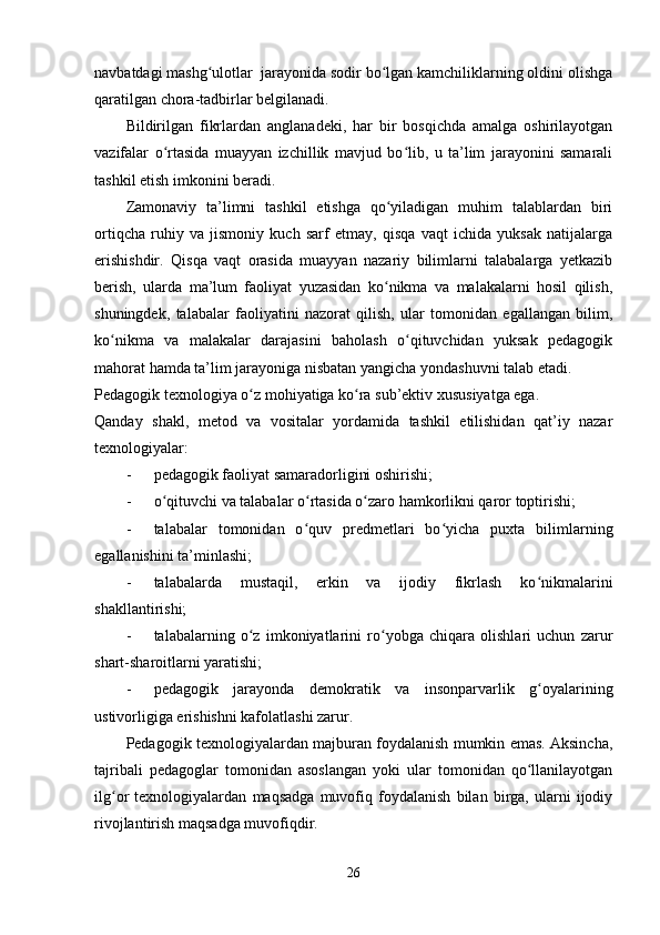 navbatdagi mashg ulotlar  jarayonida sodir bo lgan kamchiliklarning oldini olishgaʻ ʻ
qaratilgan chora-tadbirlar belgilanadi.
Bildirilgan   fikrlardan   anglanadeki,   har   bir   bosqichda   amalga   oshirilayotgan
vazifalar   o rtasida   muayyan   izchillik   mavjud   bo lib,   u   ta’lim   jarayonini   samarali	
ʻ ʻ
tashkil etish imkonini beradi.
Zamonaviy   ta’limni   tashkil   etishga   qo yiladigan   muhim   talablardan   biri	
ʻ
ortiqcha   ruhiy   va   jismoniy   kuch   sarf   etmay,   qisqa   vaqt   ichida   yuksak   natijalarga
erishishdir.   Qisqa   vaqt   orasida   muayyan   nazariy   bilimlarni   talabalarga   yetkazib
berish,   ularda   ma’lum   faoliyat   yuzasidan   ko nikma   va   malakalarni   hosil   qilish,
ʻ
shuningdek,   talabalar   faoliyatini   nazorat   qilish,   ular   tomonidan   egallangan   bilim,
ko nikma   va   malakalar   darajasini   baholash   o qituvchidan   yuksak   pedagogik	
ʻ ʻ
mahorat hamda ta’lim jarayoniga nisbatan yangicha yondashuvni talab etadi.
Pedagogik texnologiya o z mohiyatiga ko ra sub’ektiv xususiyatga ega. 	
ʻ ʻ
Qanday   shakl,   metod   va   vositalar   yordamida   tashkil   etilishidan   qat’iy   nazar
texnologiyalar:
- pedagogik faoliyat samaradorligini oshirishi;
- o qituvchi va talabalar o rtasida o zaro hamkorlikni qaror toptirishi;	
ʻ ʻ ʻ
- talabalar   tomonidan   o quv   predmetlari   bo yicha   puxta   bilimlarning	
ʻ ʻ
egallanishini ta’minlashi;
- talabalarda   mustaqil,   erkin   va   ijodiy   fikrlash   ko nikmalarini	
ʻ
shakllantirishi;
- talabalarning   o z   imkoniyatlarini   ro yobga   chiqara   olishlari   uchun   zarur	
ʻ ʻ
shart-sharoitlarni yaratishi;
- pedagogik   jarayonda   demokratik   va   insonparvarlik   g oyalarining	
ʻ
ustivorligiga erishishni kafolatlashi zarur.
Pedagogik texnologiyalardan majburan foydalanish mumkin emas. Aksincha,
tajribali   pedagoglar   tomonidan   asoslangan   yoki   ular   tomonidan   qo llanilayotgan
ʻ
ilg or   texnologiyalardan   maqsadga   muvofiq   foydalanish   bilan   birga,   ularni   ijodiy	
ʻ
rivojlantirish maqsadga muvofiqdir. 
26 