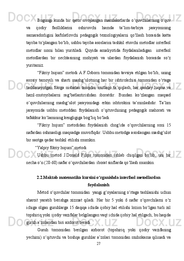 Bugungi   kunda   bir   qator   rivojlangan   mamlakatlarda   o quvchilarning   o quvʻ ʻ
va   ijodiy   faolliklarini   oshiruvchi   hamda   ta’lim-tarbiya   jarayonining
samaradorligini   kafolatlovchi   pedagogik   texnologiyalarni   qo llash   borasida   katta
ʻ
tajriba to plangan bo lib, ushbu tajriba asoslarini tashkil etuvchi metodlar interfaol	
ʻ ʻ
metodlar   nomi   bilan   yuritiladi.   Quyida   amaliyotida   foydalaniladigan     interfaol
metodlardan   bir   nechtasining   mohiyati   va   ulardan   foydalanish   borasida   so z	
ʻ
yuritamiz.
“Fikriy hujum” metodi  A.F.Osborn tomonidan tavsiya etilgan bo lib, uning	
ʻ
asosiy   tamoyili   va   sharti   mashg ulotning   har   bir   ishtirokchisi   tomonidan   o rtaga	
ʻ ʻ
tashlanayotgan   fikrga   nisbatan   tanqidni   mutlaqo   ta’qiqlash,   har   qanday   luqma   va
hazil-mutoyibalarni   rag batlantirishdan   iboratdir.   Bundan   ko zlangan   maqsad	
ʻ ʻ
o quvchilarning   mashg ulot   jarayonidagi   erkin   ishtirokini   ta’minlashdir.   Ta’lim	
ʻ ʻ
jarayonida   ushbu   metoddan   foydalanish   o qituvchining   pedagogik   mahorati   va	
ʻ
tafakkur ko lamining kengligiga bog liq bo ladi.	
ʻ ʻ ʻ
“Fikriy   hujum”   metodidan   foydalanish   chog ida   o quvchilarning   soni   15	
ʻ ʻ
nafardan oshmasligi maqsadga  muvofiqdir. Ushbu metodga asoslangan mashg ulot	
ʻ
bir saotga qadar tashkil etilishi mumkin.
“Yalpiy fikriy hujum” metodi
Ushbu   metod   J.Donald   Filips   tomonidan   ishlab   chiqilgan   bo lib,   uni   bir	
ʻ
necha o n (20-60) nafar o quvchilardan  iborat sinflarda qo llash mumkin.	
ʻ ʻ ʻ
2.2.Maktab matematika kursini o rganishda interfaol metodlardan	
ʻ
foydalanish
Metod   o quvchilar	
ʻ   tomonidan   yangi g oyalarning o rtaga tashl	ʻ ʻ a nishi uchun
sharoit   yaratib   berishga   xizmat   qiladi.   Har   bir   5   yoki   6   nafar   o quvchilarni   o z	
ʻ ʻ
ichiga olgan guruhlarga 15 daqiqa ichida ijobiy hal etilishi lozim bo lgan turli xil	
ʻ
topshiriq yoki ijodiy vazifalar belgilangan vaqt ichida ijobiy hal etilgach, bu haqida
guruh a’zolaridan biri axdorot beradi.
Guruh   tomonidan   berilgan   axborot   (topshiriq   yoki   ijodiy   vazifaning
yechimi) o qituvchi va boshqa guruhlar a’zolari tomonidan muhokama qilinadi va	
ʻ
27 
