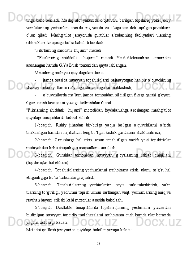 unga baho beriladi. Mashg ulot yakunida o qituvchi berilgan topshiriq yoki ijodiyʻ ʻ
vazifalarning yechimlari orasida eng yaxshi va o ziga xos deb topilgan javoblarni	
ʻ
e’lon   qiladi.   Mashg ulot   jarayonida   guruhlar   a’zolarining   faoliyatlari   ularning	
ʻ
ishtiroklari darajasiga ko ra baholab boriladi.	
ʻ
“Fikrlarning shiddatli  hujumi” metodi
“Fikrlarning   shiddatli     hujumi”   metodi   Ye.A.Aleksandrov   tomonidan
asoslangan hamda G.Ya.Bush tomonidan qayta ishlangan.
Metodning mohiyati quyidagidan iborat:
- jamoa orasida muayyan topshiriqlarni bajarayotgan har bir o quvchining	
ʻ
shaxsiy imkoniyatlarini ro yobga chiqarishga ko maklashish;	
ʻ ʻ
- o quvchilarda ma’lum jamoa tomonidan bildirilgan fikrga qarshi g oyani	
ʻ ʻ
ilgari surish layoqatini yuzaga keltirishdan iborat.
“Fikrlarning   shiddatli     hujumi”   metodidan   foydalanishga   asoslangan   mashg ulot	
ʻ
quyidagi bosqichlarda tashkil etiladi:
1-bosqich:   Ruhiy   jihatdan   bir-biriga   yaqin   bo lgan   o quvchilarni   o zida	
ʻ ʻ ʻ
biriktirilgan hamda son jihatdan teng bo lgan kichik guruhlarni shakllantirish;	
ʻ
2-bosqich:   Guruhlarga   hal   etish   uchun   topshirilgan   vazifa   yoki   topshiriqlar
mohiyatidan kelib chiqadigan maqsadlarni aniqlash;
3-bosqich:   Guruhlar   tomonidan   muayyan   g oyalarning   ishlab   chiqilishi	
ʻ
(topshiriqlar hal etilishi);
4-bosqich:   Topshiriqlarning   yechimlarini   muhokama   etish,   ularni   to g ri   hal	
ʻ ʻ
etilganligiga ko ra turkumlarga ajratish;	
ʻ
5-bosqich:   Topshiriqlarning   yechimlarini   qayta   turkumlashtirish,   ya’ni
ularning to g riligi, yechimni topish uchun sarflangan vaqt, yechimlarning aniq va	
ʻ ʻ
ravshan bayoni etilishi kabi mezonlar asosida baholash;
6-bosqich:   Dastlabki   bosqichlarda   topshiriqlarning   yechimlari   yuzasidan
bildirilgan muayyan tanqidiy mulohazalarni muhokama etish hamda ular borasida
yagona xulosaga kelish.
Metodni qo llash jarayonida quyidagi holatlar yuzaga keladi:
ʻ
28 