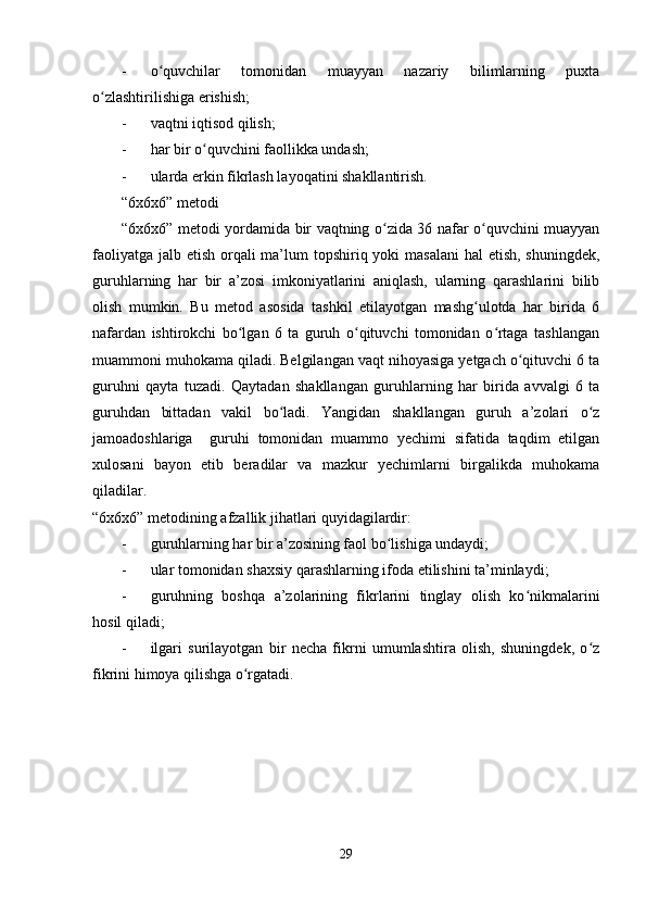 - o quvchilar   tomonidan   muayyan   nazariy   bilimlarning   puxtaʻ
o zlashtirilishiga erishish;	
ʻ
- vaqtni iqtisod qilish;
- har bir o quvchini faollikka undash;	
ʻ
- ularda erkin fikrlash layoqatini shakllantirish.
“6x6x6” metodi
“6x6x6” metodi yordamida bir vaqtning o zida 36 nafar o quvchini muayyan	
ʻ ʻ
faoliyatga jalb etish orqali  ma’lum  topshiriq yoki masalani  hal etish, shuningdek,
guruhlarning   har   bir   a’zosi   imkoniyatlarini   aniqlash,   ularning   qarashlarini   bilib
olish   mumkin.   Bu   metod   asosida   tashkil   etilayotgan   mashg ulotda   har   birida   6	
ʻ
nafardan   ishtirokchi   bo lgan   6   ta   guruh   o qituvchi   tomonidan   o rtaga   tashlangan	
ʻ ʻ ʻ
muammoni muhokama qiladi. Belgilangan vaqt nihoyasiga yetgach o qituvchi 6 ta	
ʻ
guruhni   qayta   tuzadi.   Qaytadan   shakllangan   guruhlarning   har   birida   avvalgi   6   ta
guruhdan   bittadan   vakil   bo ladi.   Yangidan   shakllangan   guruh   a’zolari   o z	
ʻ ʻ
jamoadoshlariga     guruhi   tomonidan   muammo   yechimi   sifatida   taqdim   etilgan
xulosani   bayon   etib   beradilar   va   mazkur   yechimlarni   birgalikda   muhokama
qiladilar.
“6x6x6” metodining afzallik jihatlari quyidagilardir:
- guruhlarning har bir a’zosining faol bo lishiga undaydi;	
ʻ
- ular tomonidan shaxsiy qarashlarning ifoda etilishini ta’minlaydi;
- guruhning   boshqa   a’zolarining   fikrlarini   tinglay   olish   ko nikmalarini	
ʻ
hosil qiladi;
- ilgari   surilayotgan   bir   necha   fikrni   umumlashtira   olish,   shuningdek,   o z	
ʻ
fikrini himoya qilishga o rgatadi.	
ʻ
29 