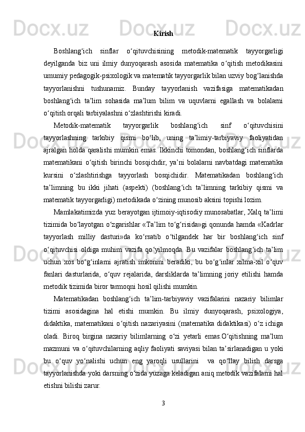 Kirish
Boshlang ich   sinflar   o qituvchisining   metodik-matematik   tayyorgarligiʻ ʻ
deyilganda   biz   uni   ilmiy   dunyoqarash   asosida   matematika   o qitish   metodikasini	
ʻ
umumiy pedagogik-psixologik va matematik tayyorgarlik bilan uzviy bog lanishda	
ʻ
tayyorlanishni   tushunamiz.   Bunday   tayyorlanish   vazifasiga   matematikadan
boshlang ich   ta’lim   sohasida   ma’lum   bilim   va   uquvlarni   egallash   va   bolalarni	
ʻ
o qitish orqali tarbiyalashni o zlashtirishi kiradi.	
ʻ ʻ
Metodik-matematik   tayyorgarlik   boshlang ich   sinf   o qituvchisini	
ʻ ʻ
tayyorlashning   tarkibiy   qismi   bo lib,   uning   ta’limiy-tarbiyaviy   faoliyatidan	
ʻ
ajralgan holda qaralishi mumkin emas. Ikkinchi tomondan, boshlang ich sinflarda	
ʻ
matematikani   o qitish   birinchi   bosqichdir,   ya’ni   bolalarni   navbatdagi   matematika	
ʻ
kursini   o zlashtirishga   tayyorlash   bosqichidir.   Matematikadan   boshlang ich	
ʻ ʻ
ta’limning   bu   ikki   jihati   (aspekti)   (boshlang ich   ta’limning   tarkibiy   qismi   va	
ʻ
matematik tayyorgarligi) metodikada o zining munosib aksini topishi lozim. 	
ʻ
Mamlakatimizda yuz berayotgan ijtimoiy-iqtisodiy munosabatlar, Xalq ta’limi
tizimida bo layotgan o zgarishlar «	
ʻ ʻ Т a’lim to g risida»gi qonunda hamda «Kadrlar	ʻ ʻ
tayyorlash   milliy   dasturi»da   ko rsatib   o tilgandek   har   bir   boshlang ich   sinf	
ʻ ʻ ʻ
o qituvchisi   oldiga   muhim   vazifa   qo yilmoqda.   Bu   vazifalar   boshlang ich   ta’lim	
ʻ ʻ ʻ
uchun   xos   bo g inlarni   ajratish   imkonini   beradiki,   bu   bo g inlar   xilma-xil   o quv	
ʻ ʻ ʻ ʻ ʻ
fanlari   dasturlarida,   o quv   rejalarida,   darsliklarda   ta’limning   joriy   etilishi   hamda	
ʻ
metodik tizimida biror tarmoqni hosil qilishi mumkin.
Matematikadan   boshlang ich   ta’lim-tarbiyaviy   vazifalarini   nazariy   bilimlar	
ʻ
tizimi   asosidagina   hal   etishi   mumkin.   Bu   ilmiy   dunyoqarash,   psixologiya,
didaktika,   matematikani   o qitish   nazariyasini   (matematika   didaktikasi)   o z   ichiga	
ʻ ʻ
oladi.   Biroq   birgina   nazariy   bilimlarning   o zi   yetarli   emas.O qitishning   ma’lum	
ʻ ʻ
mazmuni va o qituvchilarning aqliy faoliyati saviyasi  bilan ta’sirlanadigan u yoki	
ʻ
bu   o quv   yo nalishi   uchun   eng   yaroqli   usullarini     va   qo llay   bilish   darsga	
ʻ ʻ ʻ
tayyorlanishda yoki darsning o zida yuzaga keladigan aniq metodik vazifalarni hal	
ʻ
etishni bilishi zarur.
3 