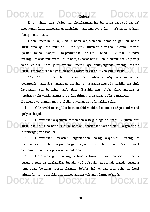 Xulosa
Eng   muhimi,   mashg ulot   ishtirokchilarining   har   bir   qisqa   vaqt   (20   daqiqa)ʻ
mobaynida   ham   munozara   qatnashchisi,   ham   tinglovchi,   ham   ma’ruzachi   sifatida
faoliyat olib boradi.
Ushbu   metodni   5,   6,   7   va   8   nafar   o quvchidan   iborat   bo lgan   bir   necha	
ʻ ʻ
guruhlarda   qo llash   mumkin.   Biroq   yirik   guruhlar   o rtasida   “6x6x6”   metodi	
ʻ ʻ
qo llanilganda   vaqtni   ko paytirishga   to g ri   keladi.   Chunki   bunday	
ʻ ʻ ʻ ʻ
mashg ulotlarda munozara uchun ham, axborot berish uchun birmuncha ko p vaqt	
ʻ ʻ
talab   etiladi.   So z   yuritilayotgan   metod   qo llanilayotganda   mashg ulotlarda	
ʻ ʻ ʻ
quruhlar tomonidan bir yoki bir necha mavzuni qilish imkoniyati mavjud.
“6x6x6”   metodidan   ta’lim   jarayonida   foydalanish   o qituvchidan   faollik,	
ʻ
pedagogik   mahorat,   shuningdek,   guruhlarni   maqsadga   muvofiq   shakllantira   olish
layoqatiga   ega   bo lishni   talab   etadi.   Guruhlarning   to g ri   shakllantirmasligi	
ʻ ʻ ʻ
topshiriq yoki vazifalarning to g ri hal etilmasligiga sabab bo lishi mumkin. 	
ʻ ʻ ʻ
Bu metod yordamida mashg ulotlar quyidagi tartibda tashkil etiladi:	
ʻ
1. O qituvchi mashg ulot boshlanishidan oldin 6 ta stol atrofiga 6 tadan stul	
ʻ ʻ
qo yib chiqadi.	
ʻ
2. O quvchilar  o qituvchi tomonidan 6 ta guruhga bo linadi. O quvchilarni	
ʻ ʻ ʻ ʻ
guruhlaga bo lishda har o rindiqni nomlab, nomlangan varaqchalarni olganlar o z	
ʻ ʻ ʻ
o rinlariga joylashadilar.	
ʻ
3. O quvchilar   joylashib   olganlaridan   so ng   o qituvchi   mashg ulot	
ʻ ʻ ʻ ʻ
mavzusini e’lon qiladi va guruhlarga muayyan topshiriqlarni beradi. Ma’lum vaqt
belgilanib, munozara jarayoni tashkil etiladi.
4. O qituvchi   guruhlarning   faoliyatini   kuzatib   boradi,   kerakli   o rinlarda
ʻ ʻ
guruh   a’zolariga   maslahatlar   beradi,   yo l-yo ruqlar   ko rsatadi   hamda   guruhlar	
ʻ ʻ ʻ
tomonidan   berilgan   topshiriqlarning   to g ri   hal   etilganligiga   ishonch   hosil
ʻ ʻ
qilganidan so ng guruhlardan munozaralarni yakunlashlarini so raydi.	
ʻ ʻ
30 