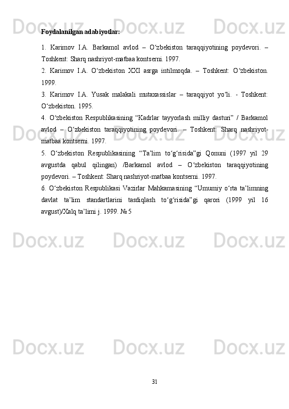Foydalanilgan adabiyotlar:
1.   Karimov   I.A.   Barkamol   avlod   –   O zbekiston   taraqqiyotining   poydevori.   –ʻ
Toshkent: Sharq nashriyot-matbaa kontserni. 1997.
2.   Karimov   I.A.   O zbekiston   XXI   asrga   intilmoqda.   –   Toshkent:   O zbekiston.	
ʻ ʻ
1999.
3.   Karimov   I.A.   Yusak   malakali   mutaxassislar   –   taraqqiyot   yo li.   -   Toshkent:	
ʻ
O zbekiston. 1995.   	
ʻ
4.   O zbekiston   Respublikasining   “Kadrlar   tayyorlash   milliy   dasturi”   /   Barkamol	
ʻ
avlod   –   O zbekiston   taraqqiyotining   poydevori.   –   Toshkent:   Sharq   nashriyot-	
ʻ
matbaa kontserni. 1997.
5.   O zbekiston   Respublikasining   “Ta’lim   to g risida”gi   Qonuni   (1997   yil   29	
ʻ ʻ ʻ
avgustda   qabul   qilingan)   /Barkamol   avlod   –   O zbekiston   taraqqiyotining	
ʻ
poydevori. – Toshkent: Sharq nashriyot-matbaa kontserni. 1997.
6.   O zbekiston   Respublikasi   Vazirlar   Mahkamasining   “Umumiy   o rta   ta’limning	
ʻ ʻ
davlat   ta’lim   standartlarini   tasdiqlash   to g risida”gi   qarori   (1999   yil   16	
ʻ ʻ
avgust)/Xalq ta’limi j. 1999. № 5
31 