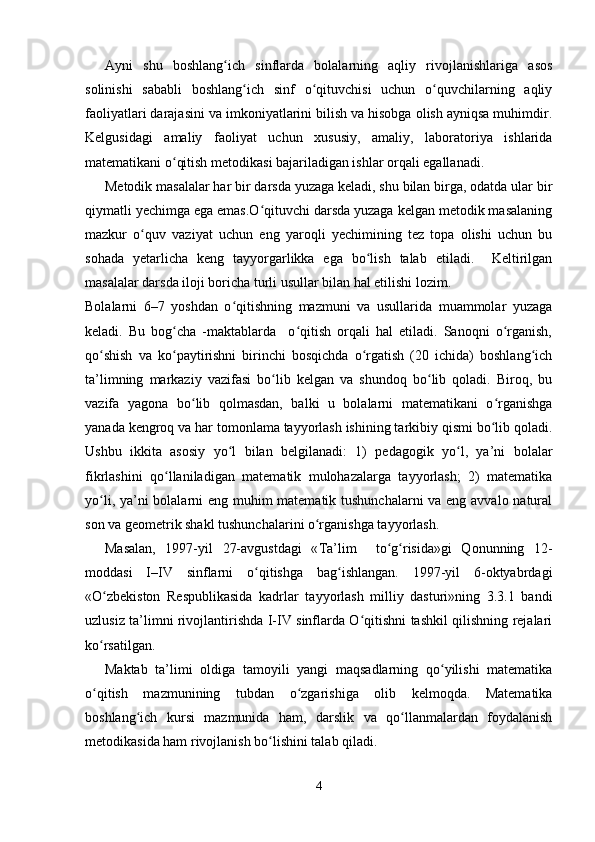 Ayni   shu   boshlang ich   sinflarda   bolalarning   aqliy   rivojlanishlariga   asosʻ
solinishi   sababli   boshlang ich   sinf   o qituvchisi   uchun   o quvchilarning   aqliy	
ʻ ʻ ʻ
faoliyatlari darajasini va imkoniyatlarini bilish va hisobga olish ayniqsa muhimdir.
Kelgusidagi   amaliy   faoliyat   uchun   xususiy,   amaliy,   laboratoriya   ishlarida
matematikani o qitish metodikasi bajariladigan ishlar orqali egallanadi.	
ʻ
Metodik masalalar har bir darsda yuzaga keladi, shu bilan birga, odatda ular bir
qiymatli yechimga ega emas.O qituvchi darsda yuzaga kelgan metodik masalaning	
ʻ
mazkur   o quv   vaziyat   uchun   eng   yaroqli   yechimining   tez   topa   olishi   uchun   bu	
ʻ
sohada   yetarlicha   keng   tayyorgarlikka   ega   bo lish   talab   etiladi.     Keltirilgan	
ʻ
masalalar darsda iloji boricha turli usullar bilan hal etilishi lozim. 
Bolalarni   6–7   yoshdan   o qitishning   mazmuni   va   usullarida   muammolar   yuzaga	
ʻ
keladi.   Bu   bog cha   -maktablarda     o qitish   orqali   hal   etiladi.   Sanoqni   o rganish,	
ʻ ʻ ʻ
qo shish   va   ko paytirishni   birinchi   bosqichda   o rgatish   (20   ichida)   boshlang ich	
ʻ ʻ ʻ ʻ
ta’limning   markaziy   vazifasi   bo lib   kelgan   va   shundoq   bo lib   qoladi.   Biroq,   bu	
ʻ ʻ
vazifa   yagona   bo lib   qolmasdan,   balki   u   bolalarni   matematikani   o rganishga	
ʻ ʻ
yanada kengroq va har tomonlama tayyorlash ishining tarkibiy qismi bo lib qoladi.	
ʻ
Ushbu   ikkita   asosiy   yo l   bilan   belgilanadi:   1)   pedagogik   yo l,   ya’ni   bolalar	
ʻ ʻ
fikrlashini   qo llaniladigan   matematik   mulohazalarga   tayyorlash;   2)   matematika	
ʻ
yo li, ya’ni bolalarni eng muhim  matematik tushunchalarni  va eng avvalo natural	
ʻ
son va geometrik shakl tushunchalarini o rganishga tayyorlash.	
ʻ
Masalan,   1997-yil   27-avgustdagi   « Т a’lim     to g risida»gi   Qonunning   12-	
ʻ ʻ
moddasi   I–IV   sinflarni   o qitishga   bag ishlangan.   1997-yil   6-oktyabrdagi	
ʻ ʻ
«O zbekiston   Respublikasida   kadrlar   tayyorlash   milliy   dasturi»ning   3.3.1   bandi	
ʻ
uzlusiz ta’limni rivojlantirishda I-IV sinflarda O qitishni tashkil qilishning rejalari	
ʻ
ko rsatilgan. 	
ʻ
Maktab   ta’limi   oldiga   tamoyili   yangi   maqsadlarning   qo yilishi   matematika	
ʻ
o qitish   mazmunining   tubdan   o zgarishiga   olib   kelmoqda.   Matematika	
ʻ ʻ
boshlang ich   kursi   mazmunida   ham,   darslik   va   qo llanmalardan   foydalanish	
ʻ ʻ
metodikasida ham rivojlanish bo lishini talab qiladi. 	
ʻ
4 
