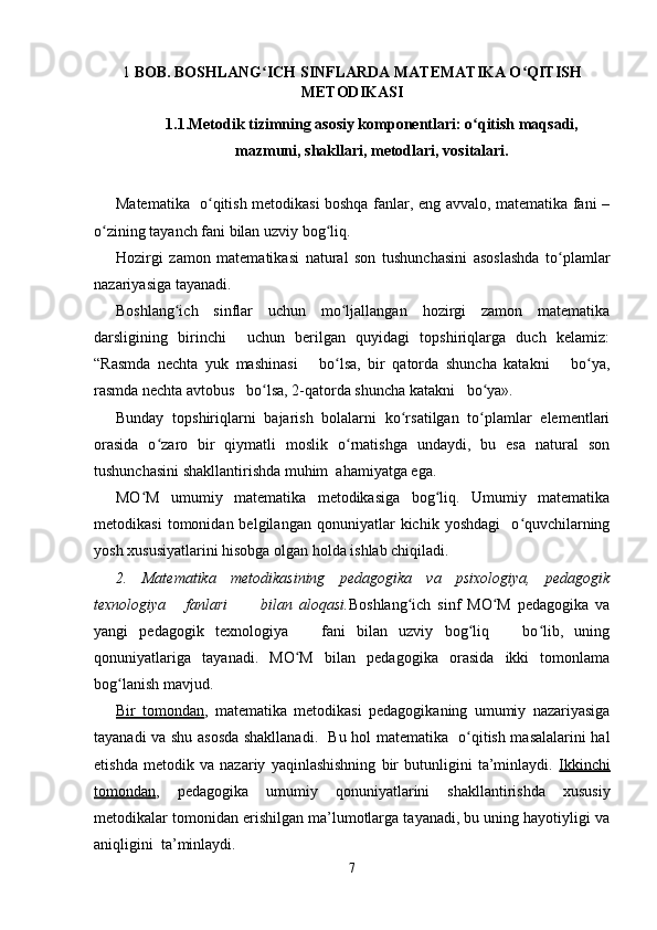 1  BOB. BOSHLANG ICH SINFLARDA MATEMATIKA O QITISHʻ ʻ
METODIKASI
1.1.Metodik tizimning asosiy komponentlari: o qitish maqsadi,	
ʻ
mazmuni, shakllari, metodlari, vositalari.
Matematika   o qitish metodikasi boshqa fanlar, eng avvalo, matematika fani –	
ʻ
o zining tayanch fani bilan uzviy bog liq.	
ʻ ʻ
Hozirgi   zamon   matematikasi   natural   son   tushunchasini   asoslashda   to plamlar	
ʻ
nazariyasiga tayanadi.
Boshlang ich   sinflar   uchun   mo ljallangan   hozirgi   zamon   matematika	
ʻ ʻ
darsligining   birinchi     uchun   berilgan   quyidagi   topshiriqlarga   duch   kelamiz:
“Rasmda   nechta   yuk   mashinasi       bo lsa,   bir   qatorda   shuncha   katakni       bo ya,	
ʻ ʻ
rasmda nechta avtobus   bo lsa, 2-qatorda shuncha katakni   bo ya».	
ʻ ʻ
Bunday   topshiriqlarni   bajarish   bolalarni   ko rsatilgan   to plamlar   elementlari	
ʻ ʻ
orasida   o zaro   bir   qiymatli   moslik   o rnatishga   undaydi,   bu   esa   natural   son	
ʻ ʻ
tushunchasini shakllantirishda muhim  ahamiyatga ega.
MO M   umumiy   matematika   metodikasiga   bog liq.   Umumiy   matematika	
ʻ ʻ
metodikasi   tomonidan  belgilangan   qonuniyatlar   kichik   yoshdagi     o quvchilarning	
ʻ
yosh xususiyatlarini hisobga olgan holda ishlab chiqiladi.
2.   Matematika   metodikasining   pedagogika   va   psixologiya,   pedagogik
texnologiya       fanlari           bilan   aloqasi. Boshlang ich   sinf   MO M   pedagogika   va	
ʻ ʻ
yangi   pedagogik   texnologiya       fani   bilan   uzviy   bog liq       bo lib,   uning	
ʻ ʻ
qonuniyatlariga   tayanadi.   MO M   bilan   pedagogika   orasida   ikki   tomonlama	
ʻ
bog lanish mavjud.	
ʻ
Bir   tomondan ,   matematika   metodikasi   pedagogikaning   umumiy   nazariyasiga
tayanadi va shu asosda shakllanadi.   Bu hol matematika   o qitish masalalarini hal	
ʻ
etishda   metodik   va   nazariy   yaqinlashishning   bir   butunligini   ta’minlaydi.   Ikkinchi
tomondan ,   pedagogika   umumiy   qonuniyatlarini   shakllantirishda   xususiy
metodikalar tomonidan erishilgan ma’lumotlarga tayanadi, bu uning hayotiyligi va
aniqligini  ta’minlaydi.
7 