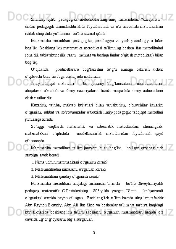Shunday   qilib,   pedagogika   metodikalarning   aniq   materialidan   “oziqlanadi”,
undan   pedagogik   umumlashtirishda   foydalaniladi   va   o z   navbatida   metodikalarniʻ
ishlab chiqishda yo llanma   bo lib xizmat qiladi.	
ʻ ʻ
Matematika   metodikasi   pedagogika,   psixologiya   va   yosh   psixologiyasi   bilan
bog liq.   Boshlang ich   matematika   metodikasi   ta’limning   boshqa   fan   metodikalari	
ʻ ʻ
(ona tili, tabiatshunoslik, rasm,  mehnat va boshqa fanlar o qitish metodikasi) bilan	
ʻ
bog liq.	
ʻ
O qitishda     predmetlararo   bog lanishni   to g ri   amalga   oshirish   uchun
ʻ ʻ ʻ ʻ
o qituvchi buni hisobga olishi juda muhimdir.	
ʻ
Ilmiy-tadqiqot   metodlari   –   bu   qonuniy   bog lanishlarni,   munosabatlarni,	
ʻ
aloqalarni   o rnatish   va   ilmiy   nazariyalarni   tuzish   maqsadida   ilmiy   axborotlarni	
ʻ
olish usullaridir.
Kuzatish,   tajriba,   maktab   hujjatlari   bilan   tanishtirish,   o quvchilar   ishlarini	
ʻ
o rganish,   suhbat   va   so rovnomalar   o tkazish   ilmiy-pedagogik   tadqiqot   metodlari	
ʻ ʻ ʻ
jumlasiga kiradi.
So nggi   vaqtlarda   matematik   va   kibernetik   metodlardan,   shuningdek,	
ʻ
matematekani   o qitishda     modellashtirish   metodlaridan   foydalanish   qayd	
ʻ
qilinmoqda.
Matematika   metodikasi   ta’lim   jarayoni   bilan   bog liq       bo lgan   quyidagi   uch	
ʻ ʻ
savolga javob beradi:
1. Nima uchun matematikani o rganish kerak?	
ʻ
2. Matematikadan nimalarni o rganish kerak?
ʻ
3. Matematikani qanday o rganish kerak?	
ʻ
Matematika   metodikasi   haqidagi   tushuncha   birinchi       bo lib   Shveytsariyalik	
ʻ
pedagog   matematik   G.Pestalosining   1803-yilda   yozgan   “Sonni     ko rgazmali	
ʻ
o rganish”   asarida   bayon   qilingan.     Boshlang ich   ta’lim   haqida   ulug   mutafakkir	
ʻ ʻ ʻ
Abu   Rayhon   Beruniy,   Abu   Ali   Ibn   Sino   va   boshqalar   ta’lim   va   tarbiya   haqidagi
hur   fikrlarida   boshlang ich   ta’lim   asoslarini   o rganish   muammolari   haqida   o z	
ʻ ʻ ʻ
davrida ilg or g oyalarni olg a surganlar.	
ʻ ʻ ʻ
8 