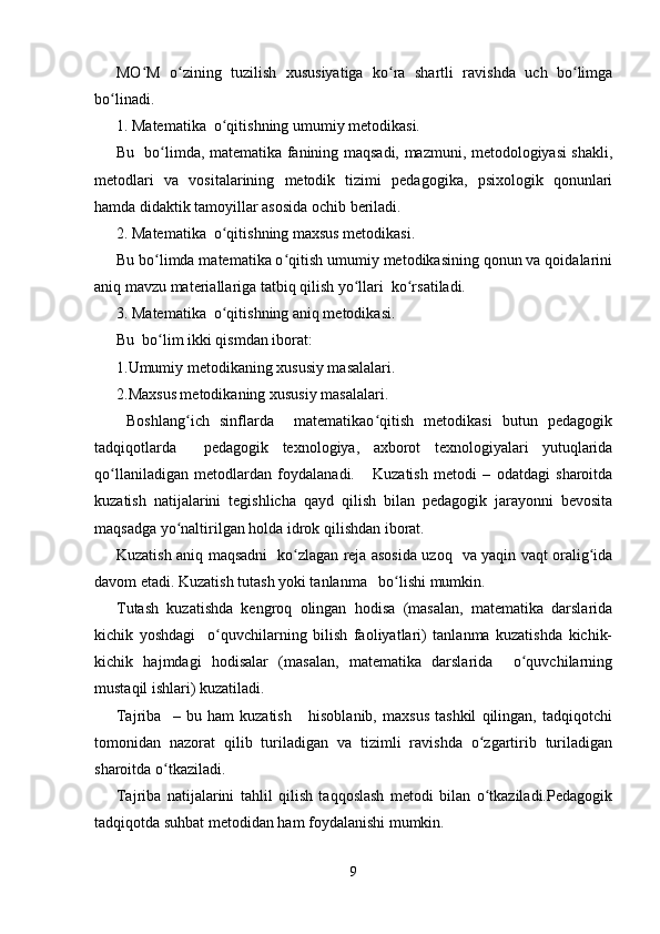 MO M   o zining   tuzilish   xususiyatiga   ko ra   shartli   ravishda   uch   bo limgaʻ ʻ ʻ ʻ
bo linadi.	
ʻ
1. Matematika  o qitishning umumiy metodikasi.	
ʻ
Bu   bo limda, matematika fanining maqsadi, mazmuni, metodologiyasi shakli,	
ʻ
metodlari   va   vositalarining   metodik   tizimi   pedagogika,   psixologik   qonunlari
hamda didaktik tamoyillar asosida ochib beriladi.
2. Matematika  o qitishning maxsus metodikasi.	
ʻ
Bu bo limda matematika o qitish umumiy metodikasining qonun va qoidalarini	
ʻ ʻ
aniq mavzu materiallariga tatbiq qilish yo llari  ko rsatiladi.	
ʻ ʻ
3. Matematika  o qitishning aniq metodikasi.	
ʻ
Bu  bo lim ikki qismdan iborat:	
ʻ
1.Umumiy metodikaning xususiy masalalari.
2.Maxsus metodikaning xususiy masalalari.
  Boshlang ich   sinflarda     matematikao qitish   metodikasi   butun   pedagogik	
ʻ ʻ
tadqiqotlarda     pedagogik   texnologiya,   axborot   texnologiyalari   yutuqlarida
qo llaniladigan   metodlardan   foydalanadi.       Kuzatish   metodi   –   odatdagi   sharoitda	
ʻ
kuzatish   natijalarini   tegishlicha   qayd   qilish   bilan   pedagogik   jarayonni   bevosita
maqsadga yo naltirilgan holda idrok qilishdan iborat.	
ʻ
Kuzatish aniq maqsadni   ko zlagan reja asosida uzoq   va yaqin vaqt oralig ida	
ʻ ʻ
davom etadi. Kuzatish tutash yoki tanlanma   bo lishi mumkin.	
ʻ
Т utash   kuzatishda   kengroq   olingan   hodisa   (masalan,   matematika   darslarida
kichik   yoshdagi     o quvchilarning   bilish   faoliyatlari)   tanlanma   kuzatishda   kichik-	
ʻ
kichik   hajmdagi   hodisalar   (masalan,   matematika   darslarida     o quvchilarning	
ʻ
mustaqil ishlari) kuzatiladi.
Tajriba     –   bu   ham   kuzatish       hisoblanib,   maxsus   tashkil   qilingan,   tadqiqotchi
tomonidan   nazorat   qilib   turiladigan   va   tizimli   ravishda   o zgartirib   turiladigan	
ʻ
sharoitda o tkaziladi.	
ʻ
Tajriba   natijalarini   tahlil   qilish   taqqoslash   metodi   bilan   o tkaziladi.Pedagogik	
ʻ
tadqiqotda suhbat metodidan ham foydalanishi mumkin.
9 