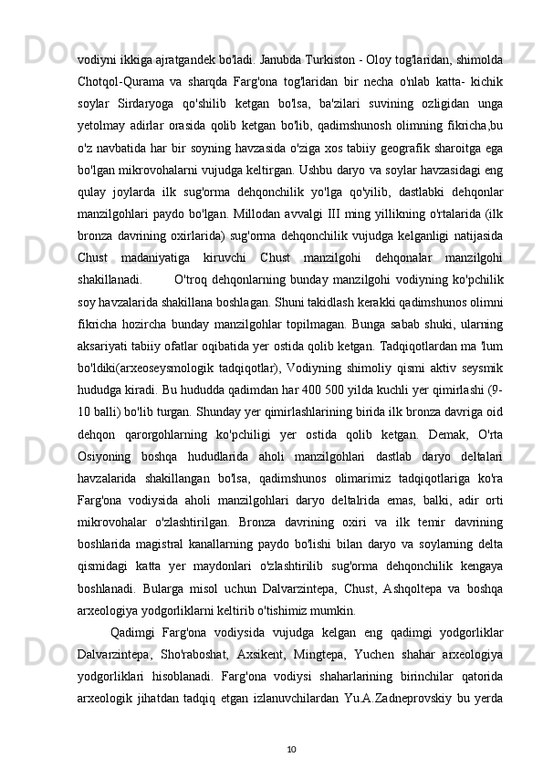 vodiyni ikkiga ajratgandek bo'ladi. Janubda Turkiston - Oloy tog'laridan, shimolda
Chotqol-Qurama   va   sharqda   Farg'ona   tog'laridan   bir   necha   o'nlab   katta-   kichik
soylar   Sirdaryoga   qo'shilib   ketgan   bo'lsa,   ba'zilari   suvining   ozligidan   unga
yetolmay   adirlar   orasida   qolib   ketgan   bo'lib,   qadimshunosh   olimning   fikricha,bu
o'z  navbatida   har  bir   soyning  havzasida  o'ziga   xos  tabiiy  geografik  sharoitga  ega
bo'lgan mikrovohalarni vujudga keltirgan. Ushbu daryo va soylar havzasidagi eng
qulay   joylarda   ilk   sug'orma   dehqonchilik   yo'lga   qo'yilib,   dastlabki   dehqonlar
manzilgohlari  paydo   bo'lgan.  Millodan  avvalgi   III  ming  yillikning  o'rtalarida  (ilk
bronza   davrining   oxirlarida)   sug'orma   dehqonchilik   vujudga   kelganligi   natijasida
Chust   madaniyatiga   kiruvchi   Chust   manzilgohi   dehqonalar   manzilgohi
shakillanadi.  O'troq   dehqonlarning   bunday   manzilgohi   vodiyning   ko'pchilik
soy havzalarida shakillana boshlagan. Shuni takidlash kerakki qadimshunos olimni
fikricha   hozircha   bunday   manzilgohlar   topilmagan.   Bunga   sabab   shuki,   ularning
aksariyati tabiiy ofatlar oqibatida yer ostida qolib ketgan. Tadqiqotlardan ma 'lum
bo'ldiki(arxeoseysmologik   tadqiqotlar),   Vodiyning   shimoliy   qismi   aktiv   seysmik
hududga kiradi. Bu hududda qadimdan har 400 500 yilda kuchli yer qimirlashi (9-
10 balli) bo'lib turgan. Shunday yer qimirlashlarining birida ilk bronza davriga oid
dehqon   qarorgohlarning   ko'pchiligi   yer   ostida   qolib   ketgan.   Demak,   O'rta
Osiyoning   boshqa   hududlarida   aholi   manzilgohlari   dastlab   daryo   deltalari
havzalarida   shakillangan   bo'lsa,   qadimshunos   olimarimiz   tadqiqotlariga   ko'ra
Farg'ona   vodiysida   aholi   manzilgohlari   daryo   deltalrida   emas,   balki,   adir   orti
mikrovohalar   o'zlashtirilgan.   Bronza   davrining   oxiri   va   ilk   temir   davrining
boshlarida   magistral   kanallarning   paydo   bo'lishi   bilan   daryo   va   soylarning   delta
qismidagi   katta   yer   maydonlari   o'zlashtirilib   sug'orma   dehqonchilik   kengaya
boshlanadi.   Bularga   misol   uchun   Dalvarzintepa,   Chust,   Ashqoltepa   va   boshqa
arxeologiya yodgorliklarni keltirib o'tishimiz mumkin.
Qadimgi   Farg'ona   vodiysida   vujudga   kelgan   eng   qadimgi   yodgorliklar
Dalvarzintepa,   Sho'raboshat,   Axsikent,   Mingtepa,   Yuchen   shahar   arxeologiya
yodgorliklari   hisoblanadi.   Farg'ona   vodiysi   shaharlarining   birinchilar   qatorida
arxeologik   jihatdan   tadqiq   etgan   izlanuvchilardan   Yu.A.Zadneprovskiy   bu   yerda
10 