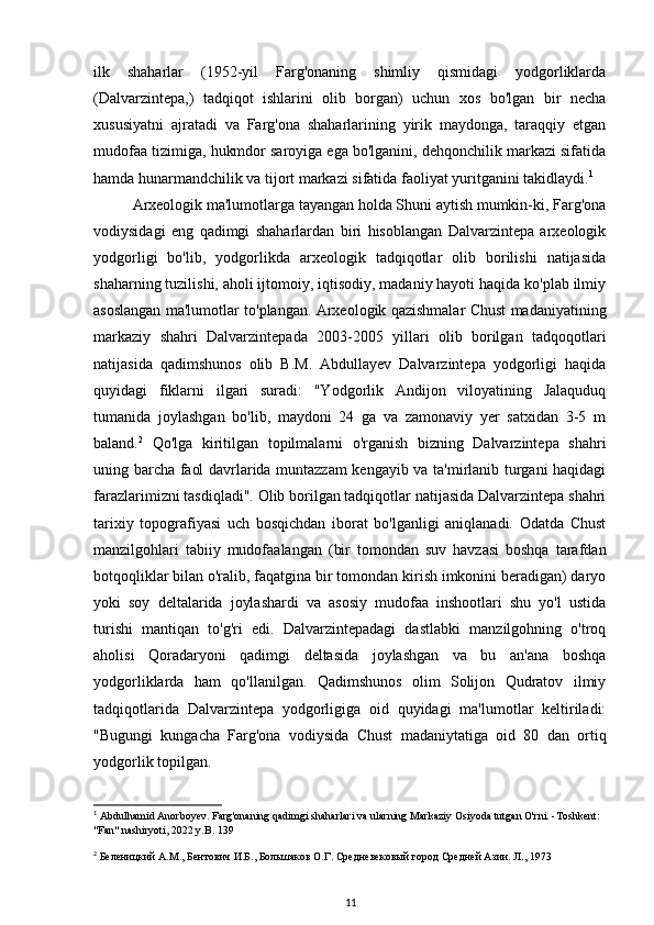 ilk   shaharlar   (1952-yil   Farg'onaning   shimliy   qismidagi   yodgorliklarda
(Dalvarzintepa,)   tadqiqot   ishlarini   olib   borgan)   uchun   xos   bo'lgan   bir   necha
xususiyatni   ajratadi   va   Farg'ona   shaharlarining   yirik   maydonga,   taraqqiy   etgan
mudofaa tizimiga, hukmdor saroyiga ega bo'lganini, dehqonchilik markazi sifatida
hamda hunarmandchilik va tijort markazi sifatida faoliyat yuritganini takidlaydi. 1
Arxeologik ma'lumotlarga tayangan holda Shuni aytish mumkin-ki, Farg'ona
vodiysidagi   eng   qadimgi   shaharlardan   biri   hisoblangan   Dalvarzintepa   arxeologik
yodgorligi   bo'lib,   yodgorlikda   arxeologik   tadqiqotlar   olib   borilishi   natijasida
shaharning tuzilishi, aholi ijtomoiy, iqtisodiy, madaniy hayoti haqida ko'plab ilmiy
asoslangan ma'lumotlar to'plangan. Arxeologik qazishmalar Chust madaniyatining
markaziy   shahri   Dalvarzintepada   2003-2005   yillari   olib   borilgan   tadqoqotlari
natijasida   qadimshunos   olib   B.M.   Abdullayev   Dalvarzintepa   yodgorligi   haqida
quyidagi   fiklarni   ilgari   suradi:   "Yodgorlik   Andijon   viloyatining   Jalaquduq
tumanida   joylashgan   bo'lib,   maydoni   24   ga   va   zamonaviy   yer   satxidan   3-5   m
baland. 2
  Qo'lga   kiritilgan   topilmalarni   o'rganish   bizning   Dalvarzintepa   shahri
uning barcha faol davrlarida muntazzam kengayib va ta'mirlanib turgani haqidagi
farazlarimizni tasdiqladi". Olib borilgan tadqiqotlar natijasida Dalvarzintepa shahri
tarixiy   topografiyasi   uch   bosqichdan   iborat   bo'lganligi   aniqlanadi.   Odatda   Chust
manzilgohlari   tabiiy   mudofaalangan   (bir   tomondan   suv   havzasi   boshqa   tarafdan
botqoqliklar bilan o'ralib, faqatgina bir tomondan kirish imkonini beradigan) daryo
yoki   soy   deltalarida   joylashardi   va   asosiy   mudofaa   inshootlari   shu   yo'l   ustida
turishi   mantiqan   to'g'ri   edi.   Dalvarzintepadagi   dastlabki   manzilgohning   o'troq
aholisi   Qoradaryoni   qadimgi   deltasida   joylashgan   va   bu   an'ana   boshqa
yodgorliklarda   ham   qo'llanilgan.   Qadimshunos   olim   Solijon   Qudratov   ilmiy
tadqiqotlarida   Dalvarzintepa   yodgorligiga   oid   quyidagi   ma'lumotlar   keltiriladi:
"Bugungi   kungacha   Farg'ona   vodiysida   Chust   madaniytatiga   oid   80   dan   ortiq
yodgorlik topilgan.
1
  Abdulhamid   Anorboyev .  Farg ' onaning   qadimgi   shaharlari   va   ularning   Markaziy   Osiyoda   tutgan   O ' rni . - Toshkent : 
" Fan "  nashiryoti , 2022  y . B . 139
2
 Беленицкий А.М., Бентович И.Б., Большаков О.Г. Средневековый город Средней Азии. Л., 1973
11 