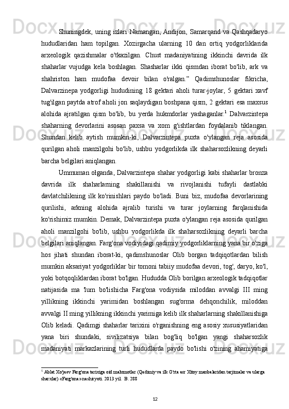 Shuningdek,   uning   izlari   Namangan,   Andijon,   Samarqand   va   Qashqadaryo
hududlaridan   ham   topilgan.   Xozirgacha   ularning   10   dan   ortiq   yodgorliklarida
arxeologik   qazishmalar   o'tkazilgan.   Chust   madaniyatining   ikkinchi   davrida   ilk
shaharlar   vujudga   kela   boshlagan.   Shasharlar   ikki   qismdan   iborat   bo'lib,   ark   va
shahriston   ham   mudofaa   devoir   bilan   o'ralgan.”   Qadimshunoslar   fikricha,
Dalvarzinepa   yodgorligi   hududining   18   gektari   aholi   turar-joylar,   5   gektari   xavf
tug'ilgan paytda atrof aholi jon saqlaydigan boshpana qism, 2 gektari esa maxsus
alohida   ajratilgan   qism   bo'lib,   bu   yerda   hukmdorlar   yashaganlar. 1
  Dalvarzintepa
shaharning   devorlarini   asosan   paxsa   va   xom   g'ishtlardan   foydalanib   tiklangan.
Shundan   kelib   aytish   mumkin-ki,   Dalvarzintepa   puxta   o'ylangan   reja   asosida
qurilgan   aholi   manzilgohi   bo'lib,   ushbu   yodgorlikda   ilk   shaharsozlikning   deyarli
barcha belgilari aniqlangan.
Ummuman ołganda, Dalvarzintepa shahar  yodgorligi  kabi  shaharlar  bronza
davrida   ilk   shaharlarning   shakillanishi   va   rivojlanishi   tufayli   dastlabki
davlatchilikning   ilk   ko'rinishlari   paydo   bo'ladi.   Buni   biz,   mudofaa   devorlarining
qurilishi,   arkning   alohida   ajralib   turishi   va   turar   joylarning   farqlanishida
ko'rishimiz mumkin. Demak, Dalvarzintepa puxta o'ylangan reja asosida qurilgan
aholi   manzilgohi   bo'lib,   ushbu   yodgorlikda   ilk   shaharsozlikning   deyarli   barcha
belgilari aniqlangan. Farg'ona vodiyidagi qadimiy yodgorliklarning yana bir o'ziga
hos   jihati   shundan   iborat-ki,   qadimshunoslar   Olib   borgan   tadqiqotlardan   bilish
mumkin aksariyat yodgorliklar bir tomoni tabiiy mudofaa devori, tog', daryo, ko'l,
yoki botqoqliklardan iborat bo'lgan. Hududda Olib borilgan arxeologik tadqiqotlar
natijasida   ma   'lum   bo'lishicha   Farg'ona   vodiysida   miloddan   avvalgi   III   ming
yillikning   ikkinchi   yarimidan   boshlangan   sug'orma   dehqonchilik,   miloddan
avvalgi II ming yillikning ikkinchi yarimiga kelib ilk shaharlarning shakillanishiga
Olib  keladi.   Qadimgi   shaharlar   tarixini   o'rganishning   eng  asosiy   xususiyatlaridan
yana   biri   shundaki,   sivilizatsiya   bilan   bog'liq   bo'lgan   yangi   shaharsozlik
madaniyati   markazlarining   turli   hududlarda   paydo   bo'lishi   o'zining   ahamiyatiga
1
  Ablat   Xo ' jaev   Farg ' ona   tarixiga   oid   malumotlar  ( Qadimiy   va   ilk   O ' rta   asr   Xitoy   manbalaridan   tarjimalar   va   ularga  
sharxlar ) « Farg ' ona »  nashiryoti . 2013  yil .   B . 288
12