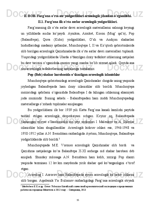 II. BOB.  Farg’ona o’rta asr yodgorliklari arxeologik jihatdan o’rganilishi.
II.1 .   Farg’ona ilk o’rta asrlar arxeologik yodgorliklari.  
Farg’onaning  ilk  o’rta  asrlar  davri  arxeologik materiallarini  salmogi  keyingi
un   yilliklarda   ancha   ko’paydi.   Ayniksa,   Axsiket,   Koson   (Mug’   qal’a),   Pop
(Balandtepa),   Quva   (Kubo)   yodgorliklari,   O’sh   va   Andijon   shaharlari
hududlaridagi   madaniy  qatlamlar,  Munchoqtepa  I, II  va  Ko’qtosh  qabristonlarida
olib borilgan arxeologik Qazishmalarda ilk o’rta asrlar davri materiallari tuplandi.
Yuqoridagi yodgoriliklarda Ularda o’tkazilgan ilmiy tadkikot ishlarining natijalari
bu davr tarixini o’rganishda muxim yangi manba bo’lib xizmat qiladi. Quyida ana
shu arxeologik tadkikotlarning natijalariga tuxtalamiz.
Pop (Bob) shahar harobasida o’tkazilgan arxeologik izlanishlar
Munchoqtepa qabristonidagi arxeologik Qazishmalar chogida uning yaqinida
joylashgan   Balandtepada   ham   ilmiy   izlanishlar   olib   borildi.   Munchoqtepa
mozoridagi   qabrlarni   o’rganishda   Balandtepa   I   da   kilingan   ishlarning   ahamiyati
juda   muximdir.   Buning   sababi   -   Balandtepadan   ham   xuddi   Munchoqtepadagi
materiallarga o’xshash topilmalar aniqlangan.
Bu   yodgorliklarni   ilk   bor   1939   yili   Katta   Farg’ona   kanali   kazilishi   paytida
tashkil   etilgan   arxeologik   ekspedisiyasi   ochgan.   Keyinr   oq,   Balandtepada
Namangan   viloyat   o’lkashunoslik   mo’zeyi   xodimlari   I.  Malenkov   va  A.   Shlezlar
izlanishlar   bilan   shugullandilar.   Arxeologik   kidiruv   ishlari   esa,   1946-1948   va
1950-1952 yillar A.N. Bernshtam raxbarligida Ayrtom, Munchoqtepa, Balandtepa
yodgorliklarida olib borildi. 1
Munchoqtepada   M.E.   Vorones   arxeologik   Qazishmalar   olib   bordi     va
Qazishma   natijalariga   ko’ra   Balandtepa   X-XI   asrlarga   oid   shahar   harobasi   deb
aniqladi.   Shunday   xulosaga   A.N.   Bernshtam   ham   kelib,   xozirgi   Pop   shaxri
yaqinida   taxminan   12   kv.km   maydonda   yirik   shahar   qad   ko’targanligini   e’tirof
etgan .
Arxeolog   I.  Axrorov   ham   Balandtepada   ayrim   arxeologik  ko’zatuv   ishlarini
olib   borgan.   Aqademik   Ya.   Bulomov   raxbarligidagi   Farg’ona   arxeologik   otryadi
1
 Матбабаев Б.Х. и др. Отчет Узбекско-Китайской совместной археологической экспедиции о проделанных 
работах на городище Мингтепа в 2012 году. - Самарканд, 2013
15 