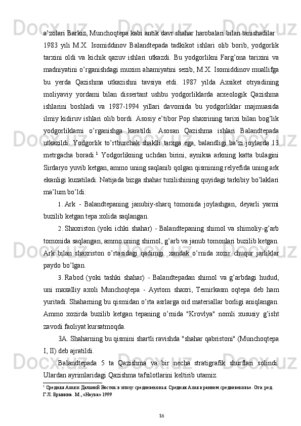 a’zolari Barkiz, Munchoqtepa kabi antik davr shahar harobalari bilan tanishadilar .
1983   yili   M.X.   Isomiddinov   Balandtepada   tadkikot   ishlari   olib   borib,   yodgorlik
tarxini   oldi   va   kichik   qazuv   ishlari   utkazdi.   Bu   yodgorlikni   Farg’ona   tarixini   va
madniyatini o’rganishdagi muxim ahamiyatini sezib, M.X. Isomiddinov muallifga
bu   yerda   Qazishma   utkazishni   tavsiya   etdi.   1987   yilda   Axsiket   otryadining
moliyaviy   yordami   bilan   dissertant   ushbu   yodgorliklarda   arxeologik   Qazishma
ishlarini   boshladi   va   1987-1994   yillari   davomida   bu   yodgorliklar   majmuasida
ilmiy kidiruv ishlari olib bordi. Asosiy e’tibor Pop shaxrining tarixi bilan bog’lik
yodgorliklarni   o’rganishga   karatildi.   Asosan   Qazishma   ishlari   Balandtepada
utkazildi.   Yodgorlik   to’rtburchak   shaklli   tarxga   ega,   balandligi   ba’zi   joylarda   13
metrgacha   boradi. 1
  Yodgorlikning   uchdan   birini,   ayniksa   arkning   katta   bulagini
Sirdaryo yuvib ketgan, ammo uning saqlanib qolgan qismining relyefida uning ark
ekanligi kuzatiladi. Natijada bizga shahar tuzilishining quyidagi tarkibiy bo’laklari
ma’lum bo’ldi:
1. Ark   -   Balandtepaning   janubiy-sharq   tomonida   joylashgan,   deyarli   yarmi
buzilib ketgan tepa xolida saqlangan.
2. Shaxriston (yoki ichki shahar) - Balandtepaning shimol va shimoliy-g’arb
tomonida saqlangan, ammo uning shimol, g’arb va janub tomonlari buzilib ketgan.
Ark   bilan   shaxriston   o’rtasidagi   qadimgi.   xandak   o’rnida   xozir   chuqur   jarliklar
paydo bo’lgan.
3. Rabod   (yoki   tashki   shahar)   -   Balandtepadan   shimol   va   g’arbdagi   hudud,
uni   maxalliy   axoli   Munchoqtepa   -   Ayrtom   shaxri,   Temirkasm   oqtepa   deb   ham
yuritadi. Shaharning bu qismidan o’rta asrlarga oid materiallar borligi aniqlangan.
Ammo   xozirda   buzilib   ketgan   tepaning   o’rnida   "Krovlya"   nomli   xususiy   g’isht
zavodi faoliyat kursatmoqda.
3A. Shaharning bu qismini shartli ravishda "shahar qabristoni" (Munchoqtepa
I, II) deb ajratildi.
Balandtepada   5   ta   Qazishma   va   bir   necha   stratigrafik   shurflari   solindi.
Ulardan ayrimlaridagi Qazishma tafsilotlarini keltirib utamiz.
1
 Средняя Азия и Дальний Восток в эпоху средневековья. Средняя Азия в раннем средневековье. Отв. ред. 
Г.Л. Брыкина. М., «Наука» 1999
16 