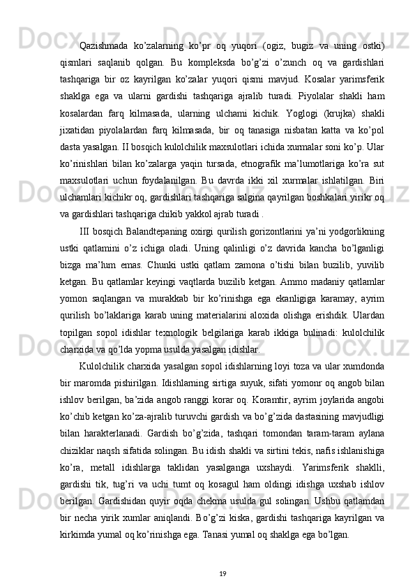 Qazishmada   ko’zalarning   ko’pr   oq   yuqori   (ogiz,   bugiz   va   uning   ostki)
qismlari   saqlanib   qolgan.   Bu   kompleksda   bo’g’zi   o’zunch   oq   va   gardishlari
tashqariga   bir   oz   kayrilgan   ko’zalar   yuqori   qismi   mavjud.   Kosalar   yarimsferik
shaklga   ega   va   ularni   gardishi   tashqariga   ajralib   turadi.   Piyolalar   shakli   ham
kosalardan   farq   kilmasada,   ularning   ulchami   kichik.   Yoglogi   (krujka)   shakli
jixatidan   piyolalardan   farq   kilmasada,   bir   oq   tanasiga   nisbatan   katta   va   ko’pol
dasta yasalgan. II bosqich kulolchilik maxsulotlari ichida xurmalar soni ko’p. Ular
ko’rinishlari   bilan   ko’zalarga   yaqin   tursada,   etnografik   ma’lumotlariga   ko’ra   sut
maxsulotlari   uchun   foydalanilgan.   Bu   davrda   ikki   xil   xurmalar   ishlatilgan.   Biri
ulchamlari kichikr oq, gardishlari tashqariga salgina qayrilgan boshkalari yirikr oq
va gardishlari tashqariga chikib yakkol ajrab turadi .
III bosqich Balandtepaning oxirgi qurilish gorizontlarini ya’ni yodgorlikning
ustki   qatlamini   o’z   ichiga   oladi.   Uning   qalinligi   o’z   davrida   kancha   bo’lganligi
bizga   ma’lum   emas.   Chunki   ustki   qatlam   zamona   o’tishi   bilan   buzilib,   yuvilib
ketgan. Bu qatlamlar keyingi vaqtlarda buzilib ketgan. Ammo madaniy qatlamlar
yomon   saqlangan   va   murakkab   bir   ko’rinishga   ega   ekanligiga   karamay,   ayrim
qurilish   bo’laklariga   karab   uning   materialarini   aloxida   olishga   erishdik.   Ulardan
topilgan   sopol   idishlar   texnologik   belgilariga   karab   ikkiga   bulinadi:   kulolchilik
charxida va qo’lda yopma usulda yasalgan idishlar.
Kulolchilik charxida yasalgan sopol idishlarning loyi toza va ular xumdonda
bir maromda pishirilgan. Idishlarning sirtiga suyuk, sifati yomonr oq angob bilan
ishlov berilgan, ba’zida angob ranggi korar oq. Koramtir, ayrim joylarida angobi
ko’chib ketgan ko’za-ajralib turuvchi gardish va bo’g’zida dastasining mavjudligi
bilan   harakterlanadi.   Gardish   bo’g’zida,   tashqari   tomondan   taram-taram   aylana
chiziklar naqsh sifatida solingan. Bu idish shakli va sirtini tekis, nafis ishlanishiga
ko’ra,   metall   idishlarga   taklidan   yasalganga   uxshaydi.   Yarimsferik   shaklli,
gardishi   tik,   tug’ri   va   uchi   tumt   oq   kosagul   ham   oldingi   idishga   uxshab   ishlov
berilgan.   Gardishidan   quyir   oqda   chekma   usulda   gul   solingan.   Ushbu   qatlamdan
bir   necha   yirik   xumlar   aniqlandi.   Bo’g’zi   kiska,   gardishi   tashqariga   kayrilgan   va
kirkimda yumal oq ko’rinishga ega. Tanasi yumal oq shaklga ega bo’lgan.
19 