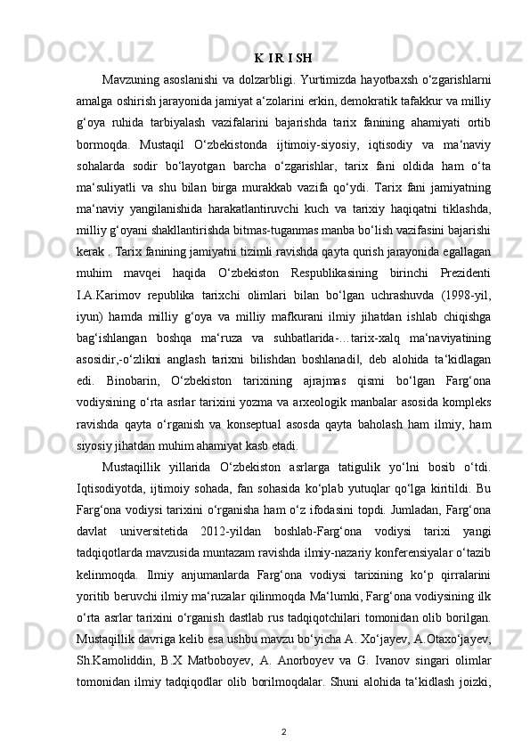 K I R I SH
Mavzuning asoslanishi  va dolzarbligi. Yurtimizda hayotbaxsh o‘zgarishlarni
amalga oshirish jarayonida jamiyat a‘zolarini erkin, demokratik tafakkur va milliy
g‘oya   ruhida   tarbiyalash   vazifalarini   bajarishda   tarix   fanining   ahamiyati   ortib
bormoqda.   Mustaqil   O‘zbekistonda   ijtimoiy-siyosiy,   iqtisodiy   va   ma‘naviy
sohalarda   sodir   bo‘layotgan   barcha   o‘zgarishlar,   tarix   fani   oldida   ham   o‘ta
ma‘suliyatli   va   shu   bilan   birga   murakkab   vazifa   qo‘ydi.   Tarix   fani   jamiyatning
ma‘naviy   yangilanishida   harakatlantiruvchi   kuch   va   tarixiy   haqiqatni   tiklashda,
milliy g‘oyani shakllantirishda bitmas-tuganmas manba bo‘lish vazifasini bajarishi
kerak . Tarix fanining jamiyatni tizimli ravishda qayta qurish jarayonida egallagan
muhim   mavqei   haqida   O‘zbekiston   Respublikasining   birinchi   Prezidenti
I.A.Karimov   republika   tarixchi   olimlari   bilan   bo‘lgan   uchrashuvda   (1998-yil,
iyun)   hamda   milliy   g‘oya   va   milliy   mafkurani   ilmiy   jihatdan   ishlab   chiqishga
bag‘ishlangan   boshqa   ma‘ruza   va   suhbatlarida-…tarix-xalq   ma‘naviyatining
asosidir,-o‘zlikni   anglash   tarixni   bilishdan   boshlanadi ,   deb   alohida   ta‘kidlagan‖
edi.   Binobarin,   O‘zbekiston   tarixining   ajrajmas   qismi   bo‘lgan   Farg‘ona
vodiysining o‘rta asrlar  tarixini yozma va arxeologik manbalar asosida kompleks
ravishda   qayta   o‘rganish   va   konseptual   asosda   qayta   baholash   ham   ilmiy,   ham
siyosiy jihatdan muhim ahamiyat kasb etadi. 
Mustaqillik   yillarida   O‘zbekiston   asrlarga   tatigulik   yo‘lni   bosib   o‘tdi.
Iqtisodiyotda,   ijtimoiy   sohada,   fan   sohasida   ko‘plab   yutuqlar   qo‘lga   kiritildi.   Bu
Farg‘ona vodiysi  tarixini o‘rganisha ham o‘z ifodasini  topdi. Jumladan,  Farg‘ona
davlat   universitetida   2012-yildan   boshlab-Farg‘ona   vodiysi   tarixi   yangi
tadqiqotlarda mavzusida muntazam ravishda ilmiy-nazariy konferensiyalar o‘tazib
kelinmoqda.   Ilmiy   anjumanlarda   Farg‘ona   vodiysi   tarixining   ko‘p   qirralarini
yoritib beruvchi ilmiy ma‘ruzalar qilinmoqda Ma‘lumki, Farg‘ona vodiysining ilk
o‘rta  asrlar   tarixini   o‘rganish  dastlab  rus  tadqiqotchilari   tomonidan olib  borilgan.
Mustaqillik davriga kelib esa ushbu mavzu bo‘yicha A. Xo‘jayev, A.Otaxo‘jayev,
Sh.Kamoliddin,   B.X   Matboboyev,   A.   Anorboyev   va   G.   Ivanov   singari   olimlar
tomonidan   ilmiy   tadqiqodlar   olib   borilmoqdalar.   Shuni   alohida   ta‘kidlash   joizki,
2 