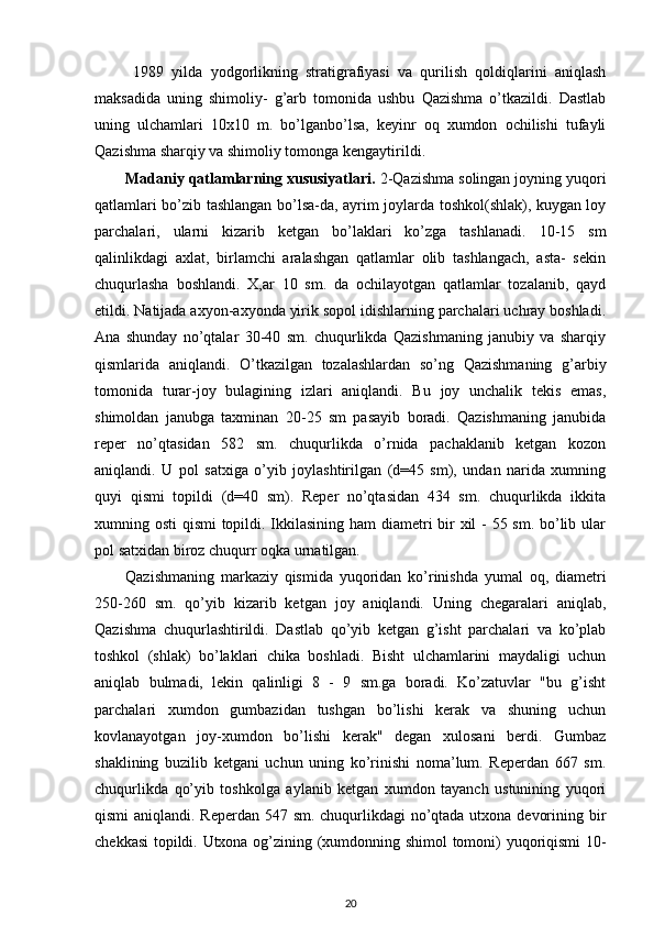   1989   yilda   yodgorlikning   stratigrafiyasi   va   qurilish   qoldiqlarini   aniqlash
maksadida   uning   shimoliy-   g’arb   tomonida   ushbu   Qazishma   o’tkazildi.   Dastlab
uning   ulchamlari   10x10   m.   bo’lganbo’lsa,   keyinr   oq   xumdon   ochilishi   tufayli
Qazishma sharqiy va shimoliy tomonga kengaytirildi.
Madaniy qatlamlarning xususiyatlari.  2-Qazishma solingan joyning yuqori
qatlamlari bo’zib tashlangan bo’lsa-da, ayrim joylarda toshkol(shlak), kuygan loy
parchalari,   ularni   kizarib   ketgan   bo’laklari   ko’zga   tashlanadi.   10-15   sm
qalinlikdagi   axlat,   birlamchi   aralashgan   qatlamlar   olib   tashlangach,   asta-   sekin
chuqurlasha   boshlandi.   X,ar   10   sm.   da   ochilayotgan   qatlamlar   tozalanib,   qayd
etildi. Natijada axyon-axyonda yirik sopol idishlarning parchalari uchray boshladi.
Ana   shunday   no’qtalar   30-40   sm.   chuqurlikda   Qazishmaning   janubiy   va   sharqiy
qismlarida   aniqlandi.   O’tkazilgan   tozalashlardan   so’ng   Qazishmaning   g’arbiy
tomonida   turar-joy   bulagining   izlari   aniqlandi.   Bu   joy   unchalik   tekis   emas,
shimoldan   janubga   taxminan   20-25   sm   pasayib   boradi.   Qazishmaning   janubida
reper   no’qtasidan   582   sm.   chuqurlikda   o’rnida   pachaklanib   ketgan   kozon
aniqlandi.   U   pol   satxiga   o’yib   joylashtirilgan   (d=45   sm),   undan   narida   xumning
quyi   qismi   topildi   (d=40   sm).   Reper   no’qtasidan   434   sm.   chuqurlikda   ikkita
xumning osti qismi  topildi. Ikkilasining ham diametri  bir xil - 55 sm. bo’lib ular
pol satxidan biroz chuqurr oqka urnatilgan.
Qazishmaning   markaziy   qismida   yuqoridan   ko’rinishda   yumal   oq,   diametri
250-260   sm.   qo’yib   kizarib   ketgan   joy   aniqlandi.   Uning   chegaralari   aniqlab,
Qazishma   chuqurlashtirildi.   Dastlab   qo’yib   ketgan   g’isht   parchalari   va   ko’plab
toshkol   (shlak)   bo’laklari   chika   boshladi.   Bisht   ulchamlarini   maydaligi   uchun
aniqlab   bulmadi,   lekin   qalinligi   8   -   9   sm.ga   boradi.   Ko’zatuvlar   "bu   g’isht
parchalari   xumdon   gumbazidan   tushgan   bo’lishi   kerak   va   shuning   uchun
kovlanayotgan   joy-xumdon   bo’lishi   kerak"   degan   xulosani   berdi.   Gumbaz
shaklining   buzilib   ketgani   uchun   uning   ko’rinishi   noma’lum.   Reperdan   667   sm.
chuqurlikda   qo’yib   toshkolga   aylanib   ketgan   xumdon   tayanch   ustunining   yuqori
qismi  aniqlandi. Reperdan 547 sm. chuqurlikdagi no’qtada utxona devorining bir
chekkasi  topildi. Utxona og’zining (xumdonning shimol tomoni) yuqoriqismi 10-
20 