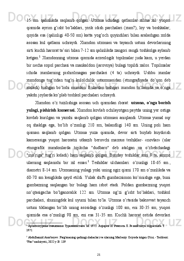 15   sm.   qalinlikda   saqlanib   qolgan.   Utxona   ichidagi   qatlamlar   xilma   xil:   yuqori
qismida   ayrim   g’isht   bo’laklari,   yirik   idish   parchalari   (xum?),   loy   va   boshkalar;
quyida   esa   (qalinligi   40-50   sm)   katta   yog’och   quyindilari   bilan   aralashgan   xolda
asosan   kul   qatlami   uchraydi.   Xumdon   utxonasi   va   tayanch   ustuni   devorlarining
sirti kuchli harorat ta’siri bilan 7-12 sm qalinlikda zangori rangli toshkolga aylanib
ketgan. 1
  Xumdonning   utxona   qismida   arxeologik   topilmalar   juda   kam,   u   yerdan
bir necha sopol parchasi va mankaldon (jarovnya) bulagi topildi xalos. Topilmalar
ichida   xumlarning   pishirilmagan   parchalari   (4   ta)   uchraydi.   Ushbu   xumlar
xumdonga   tug’ridan   tug’ri   kulolchilik   ustaxonasidan   (etnografiyada   do’qon   deb
ataladi)   tushgan   bo’lishi   mumkin.   Bulardan   tashqari   xumdon   to’lamida   va   o’nga
yakdn joylarda ko’plab toshkol parchalari uchraydi.
Xumdon   o’z   tuzilishiga   asosan   uch   qismidan   iborat:   utxona,   o’nga   borish
yulagi, pishirish kamerasi.  Xumdon kovlab ochilayotgan paytda uning yer ostiga
kovlab kurilgan va yaxshi  saqlanib qolgan utxonasi  aniqlandi. Utxona yumal  oqr
oq   shaklga   ega,   bo’lib   o’zunligi   210   sm,   balandligi   140   sm.   Uning   poli   ham
qisman   saqlanib   qolgan.   Utxona   yuza   qismida,   devor   sirti   buylab   kuydirish
kamerasiga   yuqori   haroratni   utkazib   beruvchi   maxsus   teshiklar-   «novlar»   (ular
etnografik   xumdonlarda   tojikcha   "dudbaro"   deb   atalgan   va   o’zbekchadagi
"mo’riga"   tug’ri   keladi)   ham   saqlanib   qolgan.   Bunday   teshiklar   soni   9   ta,   ammo
ularning   saqlanishi   bir   xil   emas. 2
  Teshiklar   ulchamlari:   o’zunligi   18-65   sm.,
diametri 8-14 sm. Utxonaning yulagi yoki uning ogiz qismi 170 sm o’zunlikda va
60-70 sm  kenglikda qayd etildi. Yulak shifti gumbazsimon  ko’rinishga ega, buni
gumbazning   saqlangan   bir   bulagi   ham   isbot   etadi.   Poldan   gumbazning   yuqori
no’qtasigacha   bo’lganoralik   122   sm.   Utxona   og’zi   g’isht   bo’laklari,   toshkol
parchalari,   shuningdek   kul   uyumi   bilan  to’la.  Utxona   o’rtasida   bakuvvat   tayanch
ustuni   tiklangan   bo’lib   uning   asosidagi   o’zunligi   100   sm,   eni   30-35   sm;   yuqori
qismida   esa   o’zunligi   98   sm,   eni   esa   31-35   sm.   Kuchli   harorat   ostida   devorlari
1
 Архитектурные памятники Туркменистана. М. 1972. Ахраров И. Ремпель Л. Резной штук Афрасияба Т. 
1971
2
  Abdulhamid   Anorboyev .  Farg ' onaning   qadimgi   shaharlari   va   ularning   Markaziy   Osiyoda   tutgan   O ' rni . - Toshkent : 
" Fan "  nashiryoti , 2022  y . B . 139
21 