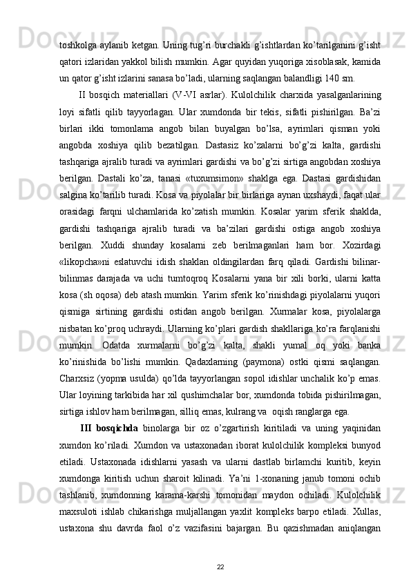 toshkolga aylanib ketgan. Uning tug’ri burchakli g’ishtlardan ko’tarilganini g’isht
qatori izlaridan yakkol bilish mumkin. Agar quyidan yuqoriga xisoblasak, kamida
un qator g’isht izlarini sanasa bo’ladi, ularning saqlangan balandligi 140 sm.
II   bosqich   materiallari   ( V - VI   asrlar).   Kulolchilik   charxida   yasalganlarining
loyi   sifatli   qilib   tayyorlagan.   Ular   xumdonda   bir   tekis,   sifatli   pishirilgan.   Ba’zi
birlari   ikki   tomonlama   angob   bilan   buyalgan   bo’lsa,   ayrimlari   qisman   yoki
angobda   xoshiya   qilib   bezatilgan.   Dastasiz   ko’zalarni   bo’g’zi   kalta,   gardishi
tashqariga ajralib turadi va ayrimlari gardishi va bo’g’zi sirtiga angobdan xoshiya
berilgan.   Dastali   ko’za,   tanasi   «tuxumsimon»   shaklga   ega.   Dastasi   gardishidan
salgina ko’tarilib turadi. Kosa va piyolalar bir birlariga aynan uxshaydi, faqat ular
orasidagi   farqni   ulchamlarida   ko’zatish   mumkin.   Kosalar   yarim   sferik   shaklda,
gardishi   tashqariga   ajralib   turadi   va   ba’zilari   gardishi   ostiga   angob   xoshiya
berilgan.   Xuddi   shunday   kosalarni   zeb   berilmaganlari   ham   bor.   Xozirdagi
«likopcha»ni   eslatuvchi   idish   shaklan   oldingilardan   farq   qiladi.   Gardishi   bilinar-
bilinmas   darajada   va   uchi   tumtoqroq   Kosalarni   yana   bir   xili   borki,   ularni   katta
kosa (sh oqosa) deb atash mumkin. Yarim sferik ko’rinishdagi piyolalarni yuqori
qismiga   sirtining   gardishi   ostidan   angob   berilgan.   Xurmalar   kosa,   piyolalarga
nisbatan ko’proq uchraydi. Ularning ko’plari gardish shakllariga ko’ra farqlanishi
mumkin.   Odatda   xurmalarni   bo’g’zi   kalta,   shakli   yumal   oq   yoki   banka
ko’rinishida   bo’lishi   mumkin.   Qadaxlarning   (paymona)   ostki   qismi   saqlangan.
Charxsiz  (yopma usulda)   qo’lda  tayyorlangan sopol  idishlar   unchalik  ko’p  emas.
Ular loyining tarkibida har xil   q ushimchalar bor, xumdonda tobida pishirilmagan,
sirtiga ishlov ham berilmagan, silli q  emas, kulrang va  oqish ranglarga ega.
III   bosqichda   binolarga   bir   oz   o’zgartirish   kiritiladi   va   uning   yaqinidan
xumdon   ko’riladi.   Xumdon   va   ustaxonadan   iborat   kulolchilik   kompleksi   bunyod
etiladi.   Ustaxonada   idishlarni   yasash   va   ularni   dastlab   birlamchi   kuritib,   keyin
xumdonga   kiritish   uchun   sharoit   kilinadi.   Ya’ni   1-xonaning   janub   tomoni   ochib
tashlanib,   xumdonning   karama-karshi   tomonidan   maydon   ochiladi.   Kulolchilik
maxsuloti   ishlab   chikarishga   muljallangan   yaxlit   kompleks   barpo   etiladi.   Xullas,
ustaxona   shu   davrda   faol   o’z   vazifasini   bajargan.   Bu   qazishmadan   aniqlangan
22 