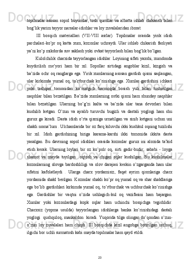 topilmalar   asosan   sopol   buyumlar,   tosh   qurollar   va   albatta   ishlab   chikarish   bilan
bog’lik yarim tayyor narsalar-idishlar va loy zuvalalaridan iborat.
III   bosqich   materiallari   ( VII - VIII   asrlar).   Topilmalar   orasida   yirik   idish
parchalari-ko’pr   oq   katta   xum,   kozonlar   uchraydi.   Ular   ishlab   chikarish   faoliyati
ya’ni ko’p mikdorda suv saklash yoki ovkat tayyorlash bilan bog’lik bo’lgan.
Kulolchilik charxida tayyorlangan idishlar. Loyining sifati yaxshi, xumdonda
kuydirilish   me’yori   ham   bir   xil.   Sopollar   sirtidagi   angoblar   kizil,   kizgish   va
ba’zida ochr oq ranglarga ega. Yirik xumlarning asosan gardish qismi saqlangan,
ular   kirkimda   yumal   oq,   to’rtburchak   ko’rinishga   ega.   Xumlar   gardishini   ichkari
yoki   tashqari   tomonidan   ko’rsatgich   barmoqda   bosish   yuli   bilan   tushirilgan
naqshlar   bilan  bezatilgan.  Ba’zida  xumlarning  ostki   qismi   ham  shunday  naqshlar
bilan   bezatilgan   .Ularning   bo’g’zi   kalta   va   ba’zida   ular   tana   devorlari   bilan
kushilib   ketgan.   O’zun   va   ajralib   turuvchi   bugizli   va   dastali   yoglogi   ham   shu
gurux   ga   kiradi.   Dasta   idish   o’rta   qismiga   urnatilgan   va   sinib   ketgani   uchun   uni
shakli noma’lum . Ulchamlarida bir oz farq kiluvchi ikki kushkul oqning tuzilishi
bir   xil.   Idish   gardishining   biriga   karama-karshi   ikki   tomonida   ikkita   dasta
yasalgan.   Bu   davrning   sopol   idishlari   orasida   kozonlar   gurux   ini   aloxida   ta’kid
etish   kerak.   Ularning   loylari   bir   oz   ko’polr   oq,   sirti   gadir-budir;   sababi   -   loyga
shamot   va   mayda   tuyilgan     oqtosh   va   chigan   oqlar   kushilgan.   Bu   kushilmalar
kozonlarning   olovga   bardoshliligi   va   olov   darajasi   keskin   o’zgarganda   ham   ular
sifatini   kafolatlaydi   .   Ularga   charx   yordamisiz,   faqat   ayrim   qismlariga   charx
yordamida shakl berilgan. Kozonlar shakli ko’pr oq yumal oq va shar shakllariga
ega bo’lib gardishlari kirkimda yumal oq, to’rtburchak va uchburchak ko’rinishga
ega.   Gardishlar   bir   vaqtni   o’zida   ushlagich-kul   oq   vazifasini   ham   bajargan.
Xumlar   yoki   kozonlardagi   kopk   oqlar   ham   uchinchi   bosqichga   tegishlidir.
Charxsiz   (yopma   usulda)   tayyorlangan   idishlarga   banka   ko’rinishidagi   dastali
yoglogi   qushquloq, mankaldon   kiradi. Yuqorida tilga olingan do’qondan o’zun-
o’zun   loy   zuvalalari   ham   chiqdi.   III   bosqichda   kizil   angobga   botirilgan   urchuq,
ilgichi bor uchli surmatosh kabi mayda topilmalar ham qayd etildi.
23 