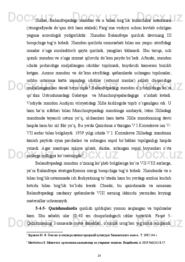 Xullas,   Balandtepadagi   xumdon   va   u   bilan   bog’lik   kulolchilik   ustaxonasi
(etnografiyada   do’qon   deb  ham   ataladi)   Farg’ona   vodiysi   uchun   kovlab   ochilgan
yagona   arxeologik   yodgorlikdir.   Xumdon   Balandtepa   qurilish   davrining   III
bosqichiga tug’ri keladi. Xumdon qurilishi munosabati bilan uni yaqin- atrofidagi
xonalar   o’nga   moslashtirib   qayta   quriladi,   yangilari   tiklanadi.   Shu   tariqa,   uch
qismli xumdon va o’nga xizmat qiluvchi do’kon paydo bo’ladi. Afsuski, xumdon
ichida   pishirishga   muljallangan   idishlar   topilmadi,   kuydirish   kamerasi   buzilib
ketgan.   Ammo   xumdon   va   do’kon   atrofidagi   qatlamlarda   uchragan   topilmalar,
ushbu   ustaxona   katta   xajmdagi   idishlar   (extimol   xumlar)   ishlab   chiqarishga
muljallanganidan darak berm oqda. 1
  Balandtepadagi xumdon o’z tuzilishiga ko’ra
qo’shni   Ustrushonadagi   Galatepa     va   Munchoqtepalardagiga     o’xshab   ketadi.
Vodiyda   xumdon   Andijon   viloyatidagi   Xilla   kishlogida   topib   o’rganilgan   edi.   U
ham   ba’zi   sifatlari   bilan   Munchoqtepadagi   xumdonga   uxshaydi,   lekin   Xilladagi
xumdonda   tayanch   ustuni   yo’q,   ulchamlari   ham   katta.   Xilla   xumdonining   davri
haqida ham bir xil fikr yo’q. Bu yerda Qazishma o`tkazgan V.I.Kozenkova uni V-
VII asrlar bilan belgilaydi. 1959 yilgi ishida V.I. Kozenkova Xilladagi xumdonni
kazish   paytida   oyna   parchalari   va   sirlangan   sopol   bo’laklari   topilganligi   haqida
yozadi.   Agar   mantiqan   xulosa   qilsak,   shisha,   sirlangan   sopol   buyumlari   o’rta
asrlarga oidligini ko’rsatmoqda. 2
Balandtepadagi xumdon o’zining ko’plab belgilariga ko’ra VII-VIII asrlarga,
ya’ni Balandtepa stratigrafiyasini oxirgi bosqichiga tug’ri keladi. Xumdonda va u
bilan bog’lik ustaxonada ish faoliyatining to’xtashi ham bu yerdagi axolini kuchib
ketishi   bilan   bog’lik   bo’lishi   kerak.   Chunki,   bu   qazishmada   va   umuman
Balandtepadagi   madaniy   qatlamlarda   VIII   asrning   ikkinchi   yarmidan   keyingi
materiallar uchramaydi.
3-4-5-   Qazishmalarda   qurilish   qoldiqlari   yomon   saqlangan   va   topilmalar
kam.   Shu   sababli   ular   30-40   sm   chuqurlashgach   ishlar   tuxtatildi.   Faqat   5-
Qazishmaning 3-xonasida meva danaklari, o’simlik urug’lari yig’indisi aniqlandi.
1
 Буряков Ю.Ф. Генезис и этапы развития городской культуры Ташкентского оазиса. Т. 1982 144  c
2
 Матбобоев Б. Мингтепа: археологик қазишмалар ва уларнинг таҳлили. Водийнома А 2019 №3(14) Б.57.
24 