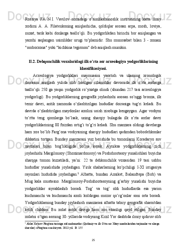 Rossiya   FA   N.I.   Vavilov   nomidagi   o’simlikshunoslik   institutining   katta   ilmiy
xodimi   A.   A.   Filatenkoning   aniqlashicha,   qoldiqlar   asosan   arpa,   mosh,   loviya,
nuxat,  tarik  kabi   donlarga  taallo’qli.  Bu   yodgorlikdan  birinchi   bor   aniqlangan   va
yaxshi   saqlangan   usimliklar   urugi   to’plamidir.   Shu   munosabat   bilan   3   -   xonani
"omborxona" yoki "kichkina tegirmon" deb aniqlash mumkin.
II.2 .  Dehqonchilik voxalaridagi ilk o’rta asr arxeologiya yodgorliklarining
klassifikasiyasi .
Arxeologiya   yodgorliklari   majmuasini   yaratish   va   ularning   xronologik
doirasini   aniqlash   yulida   olib   borilgan   izlanishlar   davomida   ilk   o’rta   asrlarga
taallo’qli   250   ga   yaqin   yodgorlik   ro’yxatga   olindi   (shundan   217   tasi   arxeologiya
yodgorligi). Bu  yodgorliklarning  geografik  joylashishi   asosan   so’nggi  bronza,  ilk
temir   davri,   antik   zamonda   o’zlashtirilgan   hududlar   doirasiga   tug’ri   keladi.   Bu
davrda o’zlashtirilgan maydonlar axolini usish xisobiga kengaygan. Agar vodiyni
to’rtta   teng   qismlarga   bo’lsak,   uning   sharqiy   bulagida   ilk   o’rta   asrlar   davri
yodgorliklarining 80 foizdan ortig’i to’g’ri keladi. Shu manzara oldingi davrlarga
ham xos bo’lib Farg’ona vodiysining sharqiy hududlari  qadimdan bobodehkonlar
dikkatini   tortgan.  Bunday   manzarani   yuz   berishida   bu   tomonlarni   Koradaryo   suv
xavzalari   bilan   bog’likligida   bo’lsa   kerak.   Ayniksa   yodgorliklarning   zich
joylashishi Margilonsoy (Shoximardonsoy) va Poshshootasoy yunalishlari buyicha
sharqqa   tomon   kuzatiladi,   ya’ni:   22   ta   dehkonchilik   voxasidan   19   tasi   ushbu
hududlar   yunalishida   joylashgan.   Yirik   shaharlarning   ko’pchiligi   I - XI   irrigasiya
rayonlari   hududida   joylashgan. 1
  Albatta,   bundan   Axsiket,   Balandtepa   (Bob)   va
Mug   kala   mustasno.   Margilonsoy-Poshshootasoyning   g’arbiy   yunalishi   buyicha
yodgorliklar   siyraklashib   boradi.   Tog’   va   tog’   oldi   hududlarda   esa   yarim
kuchmanchi   va   kuchmanchi   axoli   koldirgan   mozor   qo’rg’onlar   soni   orta   boradi.
Yodgorliklarning bunday joylashish manzarasi  albatta tabiiy geografik sharoitdan
kelib   chikkan.   Bu   xolat   antik   davrga   ham   xos   ekanligi   qayd   etilgan.   Bunday
xolatni o’tgan asrning 30- yillarida vodiyning Kizil Yor dashtida ilmiy qidiruv olib
1
  Ablat   Xo ' jaev   Farg ' ona   tarixiga   oid   malumotlar  ( Qadimiy   va   ilk   O ' rta   asr   Xitoy   manbalaridan   tarjimalar   va   ularga  
sharxlar ) « Farg ' ona »  nashiryoti . 2013  yil .   B . 155
25 