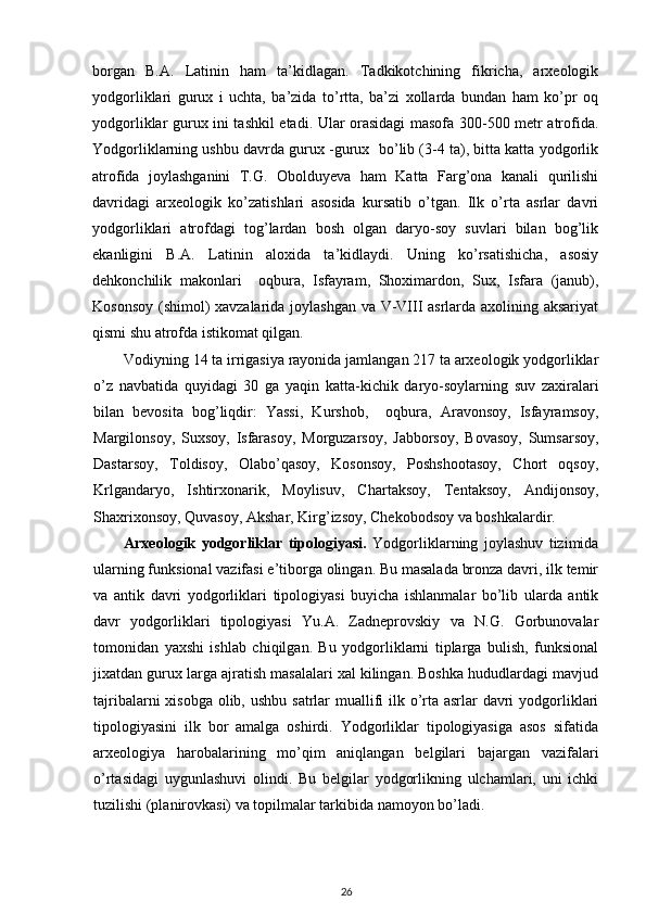 borgan   B.A.   Latinin   ham   ta’kidlagan.   Tadkikotchining   fikricha,   arxeologik
yodgorliklari   gurux   i   uchta,   ba’zida   to’rtta,   ba’zi   xollarda   bundan   ham   ko’pr   oq
yodgorliklar gurux ini tashkil etadi. Ular orasidagi masofa 300-500 metr atrofida.
Yodgorliklarning ushbu davrda gurux -gurux  bo’lib (3-4 ta), bitta katta yodgorlik
atrofida   joylashganini   T.G.   Obolduyeva   ham   Katta   Farg’ona   kanali   qurilishi
davridagi   arxeologik   ko’zatishlari   asosida   kursatib   o’tgan.   Ilk   o’rta   asrlar   davri
yodgorliklari   atrofdagi   tog’lardan   bosh   olgan   daryo-soy   suvlari   bilan   bog’lik
ekanligini   B.A.   Latinin   aloxida   ta’kidlaydi.   Uning   ko’rsatishicha,   asosiy
dehkonchilik   makonlari     oqbura,   Isfayram,   Shoximardon,   Sux,   Isfara   (janub),
Kosonsoy (shimol) xavzalarida joylashgan va V-VIII asrlarda axolining aksariyat
qismi shu atrofda istikomat qilgan.
Vodiyning 14 ta irrigasiya rayonida jamlangan 217 ta arxeologik yodgorliklar
o’z   navbatida   quyidagi   30   ga   yaqin   katta-kichik   daryo-soylarning   suv   zaxiralari
bilan   bevosita   bog’liqdir:   Yassi,   Kurshob,     oqbura,   Aravonsoy,   Isfayramsoy,
Margilonsoy,   Suxsoy,   Isfarasoy,   Morguzarsoy,   Jabborsoy,   Bovasoy,   Sumsarsoy,
Dastarsoy,   Toldisoy,   Olabo’qasoy,   Kosonsoy,   Poshshootasoy,   Chort   oqsoy,
Krlgandaryo,   Ishtirxonarik,   Moylisuv,   Chartaksoy,   Tentaksoy,   Andijonsoy,
Shaxrixonsoy, Quvasoy, Akshar, Kirg’izsoy, Chekobodsoy va boshkalardir.
Arxeologik   yodgorliklar   tipologiyasi.   Yodgorliklarning   joylashuv   tizimida
ularning funksional vazifasi e’tiborga olingan. Bu masalada bronza davri, ilk temir
va   antik   davri   yodgorliklari   tipologiyasi   buyicha   ishlanmalar   bo’lib   ularda   antik
davr   yodgorliklari   tipologiyasi   Yu.A.   Zadneprovskiy   va   N.G.   Gorbunovalar
tomonidan   yaxshi   ishlab   chiqilgan.   Bu   yodgorliklarni   tiplarga   bulish,   funksional
jixatdan gurux larga ajratish masalalari xal kilingan. Boshka hududlardagi mavjud
tajribalarni  xisobga  olib, ushbu satrlar muallifi ilk o’rta asrlar  davri  yodgorliklari
tipologiyasini   ilk   bor   amalga   oshirdi.   Yodgorliklar   tipologiyasiga   asos   sifatida
arxeologiya   harobalarining   mo’qim   aniqlangan   belgilari   bajargan   vazifalari
o’rtasidagi   uygunlashuvi   olindi.   Bu   belgilar   yodgorlikning   ulchamlari,   uni   ichki
tuzilishi (planirovkasi) va topilmalar tarkibida namoyon bo’ladi.
26 