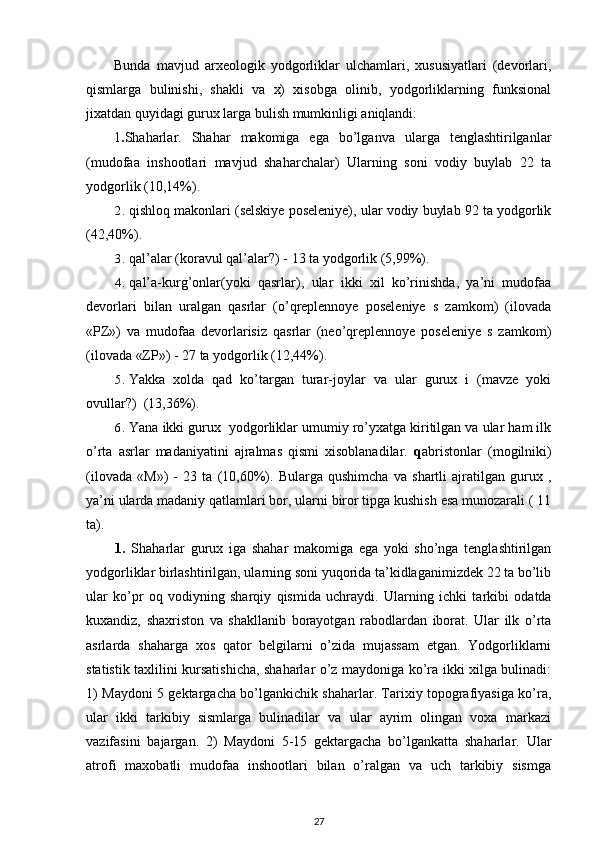 Bunda   mavjud   arxeologik   yodgorliklar   ulchamlari,   xususiyatlari   (devorlari,
qismlarga   bulinishi,   shakli   va   x)   xisobga   olinib,   yodgorliklarning   funksional
jixatdan quyidagi gurux larga bulish mumkinligi aniqlandi:
1 . Shaharlar.   Shahar   makomiga   ega   bo’lganva   ularga   tenglashtirilganlar
(mudofaa   inshootlari   mavjud   shaharchalar)   Ularning   soni   vodiy   buylab   22   ta
yodgorlik (10,14%).
2. qishloq makonlari  (selskiye poseleniye), ular vodiy buylab 92 ta yodgorlik
(42,40%).
3. qal’alar (koravul qal’alar?)  - 13 ta yodgorlik (5,99%).
4. qal’a-kurg’onlar(yoki   qasrlar),   ular   ikki   xil   ko’rinishda,   ya’ni   mudofaa
devorlari   bilan   uralgan   qasrlar   (o’qreplennoye   poseleniye   s   zamkom)   (ilovada
«PZ»)   va   mudofaa   devorlarisiz   qasrlar   (neo’qreplennoye   poseleniye   s   zamkom)
(ilovada «ZP») - 27 ta yodgorlik (12,44%).
5. Yakka   xolda   qad   ko’targan   turar-joylar   va   ular   gurux   i   (mavze   yoki
ovullar?)    (13,36%).
6. Yana ikki gurux  yodgorliklar umumiy ro’yxatga kiritilgan va ular ham ilk
o’rta   asrlar   madaniyatini   ajralmas   qismi   xisoblanadilar.   q abristonlar   (mogilniki)
(ilovada   «M»)   -   23   ta   (10,60%).   Bularga   qushimcha   va   shartli   ajratilgan   gurux   ,
ya’ni ularda madaniy qatlamlari bor, ularni biror tipga kushish esa munozarali ( 11
ta).
1.   Shaharlar   gurux   iga   shahar   makomiga   ega   yoki   sho’nga   tenglashtirilgan
yodgorliklar birlashtirilgan, ularning soni yuqorida ta’kidlaganimizdek 22 ta bo’lib
ular   ko’pr   oq   vodiyning   sharqiy   qismida   uchraydi.   Ularning   ichki   tarkibi   odatda
kuxandiz,   shaxriston   va   shakllanib   borayotgan   rabodlardan   iborat.   Ular   ilk   o’rta
asrlarda   shaharga   xos   qator   belgilarni   o’zida   mujassam   etgan.   Yodgorliklarni
statistik taxlilini kursatishicha, shaharlar o’z maydoniga ko’ra ikki xilga bulinadi:
1) Maydoni 5 gektargacha bo’lgankichik shaharlar. Tarixiy topografiyasiga ko’ra,
ular   ikki   tarkibiy   sismlarga   bulinadilar   va   ular   ayrim   olingan   voxa   markazi
vazifasini   bajargan.   2)   Maydoni   5-15   gektargacha   bo’lgankatta   shaharlar.   Ular
atrofi   maxobatli   mudofaa   inshootlari   bilan   o’ralgan   va   uch   tarkibiy   sismga
27 