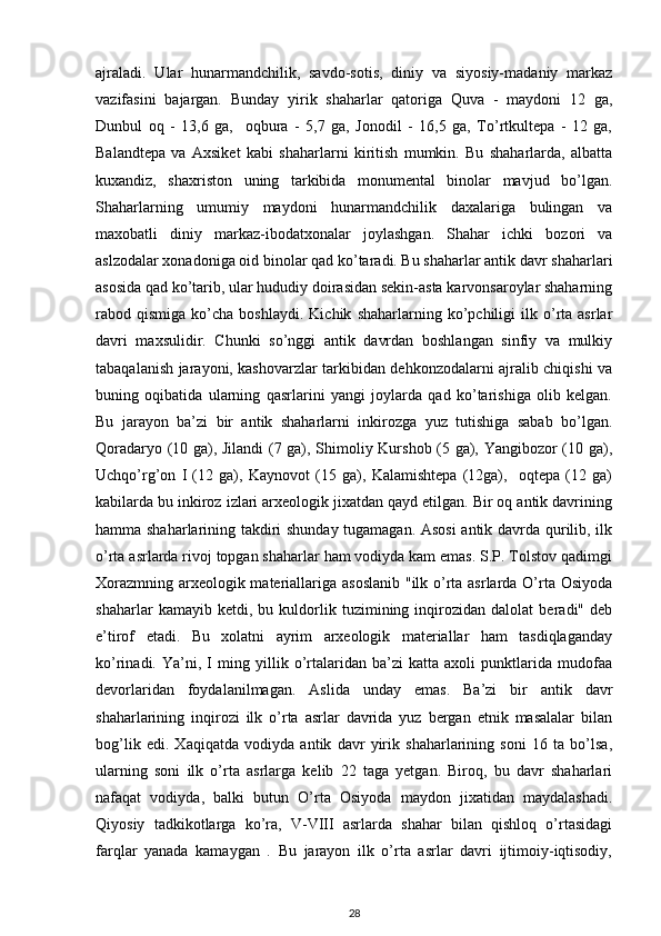ajraladi.   Ular   hunarmandchilik,   savdo-sotis,   diniy   va   siyosiy-madaniy   markaz
vazifasini   bajargan.   Bunday   yirik   shaharlar   qatoriga   Quva   -   maydoni   12   ga,
Dunbul   oq   -   13,6   ga,     oqbura   -   5,7   ga,   Jonodil   -   16,5   ga,   To’rtkultepa   -   12   ga,
Balandtepa   va   Axsiket   kabi   shaharlarni   kiritish   mumkin.   Bu   shaharlarda,   albatta
kuxandiz,   shaxriston   uning   tarkibida   monumental   binolar   mavjud   bo’lgan.
Shaharlarning   umumiy   maydoni   hunarmandchilik   daxalariga   bulingan   va
maxobatli   diniy   markaz-ibodatxonalar   joylashgan.   Shahar   ichki   bozori   va
aslzodalar xonadoniga oid binolar qad ko’taradi. Bu shaharlar antik davr shaharlari
asosida qad ko’tarib, ular hududiy doirasidan sekin-asta karvonsaroylar shaharning
rabod  qismiga   ko’cha  boshlaydi.   Kichik   shaharlarning  ko’pchiligi   ilk   o’rta  asrlar
davri   maxsulidir.   Chunki   so’nggi   antik   davrdan   boshlangan   sinfiy   va   mulkiy
tabaqalanish jarayoni, kashovarzlar tarkibidan dehkonzodalarni ajralib chiqishi va
buning   oqibatida   ularning   qasrlarini   yangi   joylarda   qad   ko’tarishiga   olib   kelgan.
Bu   jarayon   ba’zi   bir   antik   shaharlarni   inkirozga   yuz   tutishiga   sabab   bo’lgan.
Qoradaryo (10 ga), Jilandi (7 ga), Shimoliy Kurshob (5 ga), Yangibozor (10 ga),
Uchqo’rg’on   I   (12   ga),   Kaynovot   (15   ga),   Kalamishtepa   (12ga),     oqtepa   (12   ga)
kabilarda bu inkiroz izlari arxeologik jixatdan qayd etilgan. Bir oq antik davrining
hamma shaharlarining takdiri shunday tugamagan. Asosi  antik davrda qurilib, ilk
o’rta asrlarda rivoj topgan shaharlar ham vodiyda kam emas. S.P. Tolstov qadimgi
Xorazmning arxeologik materiallariga asoslanib  "ilk o’rta asrlarda O’rta Osiyoda
shaharlar   kamayib   ketdi,   bu   kuldorlik   tuzimining   inqirozidan   dalolat   beradi"   deb
e’tirof   etadi.   Bu   xolatni   ayrim   arxeologik   materiallar   ham   tasdiqlaganday
ko’rinadi.   Ya’ni,   I   ming   yillik   o’rtalaridan   ba’zi   katta   axoli   punktlarida   mudofaa
devorlaridan   foydalanilmagan.   Aslida   unday   emas.   Ba’zi   bir   antik   davr
shaharlarining   inqirozi   ilk   o’rta   asrlar   davrida   yuz   bergan   etnik   masalalar   bilan
bog’lik   edi.   Xaqiqatda   vodiyda   antik   davr   yirik   shaharlarining   soni   16   ta   bo’lsa,
ularning   soni   ilk   o’rta   asrlarga   kelib   22   taga   yetgan.   Biroq,   bu   davr   shaharlari
nafaqat   vodiyda,   balki   butun   O’rta   Osiyoda   maydon   jixatidan   maydalashadi.
Qiyosiy   tadkikotlarga   ko’ra,   V-VIII   asrlarda   shahar   bilan   qishloq   o’rtasidagi
farqlar   yanada   kamaygan   .   Bu   jarayon   ilk   o’rta   asrlar   davri   ijtimoiy-iqtisodiy,
28 