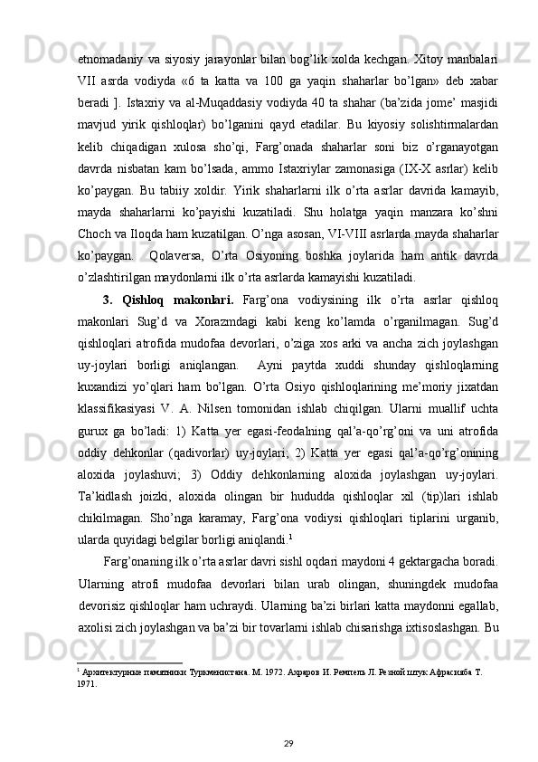 etnomadaniy   va   siyosiy   jarayonlar   bilan   bog’lik   xolda   kechgan.   Xitoy   manbalari
VII   asrda   vodiyda   «6   ta   katta   va   100   ga   yaqin   shaharlar   bo’lgan»   deb   xabar
beradi   ].   Istaxriy   va   al-Muqaddasiy   vodiyda   40   ta   shahar   (ba’zida   jome’   masjidi
mavjud   yirik   qishloqlar)   bo’lganini   qayd   etadilar.   Bu   kiyosiy   solishtirmalardan
kelib   chiqadigan   xulosa   sho’qi,   Farg’onada   shaharlar   soni   biz   o’rganayotgan
davrda   nisbatan   kam   bo’lsada,   ammo   Istaxriylar   zamonasiga   (IX-X   asrlar)   kelib
ko’paygan.   Bu   tabiiy   xoldir.   Yirik   shaharlarni   ilk   o’rta   asrlar   davrida   kamayib,
mayda   shaharlarni   ko’payishi   kuzatiladi.   Shu   holatga   yaqin   manzara   ko’shni
Choch va Iloqda ham kuzatilgan. O’nga asosan, VI-VIII asrlarda mayda shaharlar
ko’paygan.     Qolaversa,   O’rta   Osiyoning   boshka   joylarida   ham   antik   davrda
o’zlashtirilgan maydonlarni ilk o’rta asrlarda kamayishi kuzatiladi.
3.   Qishloq   makonlari.   Farg’ona   vodiysining   ilk   o’rta   asrlar   qishloq
makonlari   Sug’d   va   Xorazmdagi   kabi   keng   ko’lamda   o’rganilmagan.   Sug’d
qishloqlari   atrofida   mudofaa   devorlari,   o’ziga   xos   arki   va   ancha   zich   joylashgan
uy-joylari   borligi   aniqlangan.     Ayni   paytda   xuddi   shunday   qishloqlarning
kuxandizi   yo’qlari   ham   bo’lgan.   O’rta   Osiyo   qishloqlarining   me’moriy   jixatdan
klassifikasiyasi   V.   A.   Nilsen   tomonidan   ishlab   chiqilgan.   Ularni   muallif   uchta
gurux   ga   bo’ladi:   1)   Katta   yer   egasi-feodalning   qal’a-qo’rg’oni   va   uni   atrofida
oddiy   dehkonlar   (qadivorlar)   uy-joylari;   2)   Katta   yer   egasi   qal’a-qo’rg’onining
aloxida   joylashuvi;   3)   Oddiy   dehkonlarning   aloxida   joylashgan   uy-joylari.
Ta’kidlash   joizki,   aloxida   olingan   bir   hududda   qishloqlar   xil   (tip)lari   ishlab
chikilmagan.   Sho’nga   karamay,   Farg’ona   vodiysi   qishloqlari   tiplarini   urganib,
ularda quyidagi belgilar borligi aniqlandi. 1
Farg’onaning ilk o’rta asrlar davri sishl oqdari maydoni 4 gektargacha boradi.
Ularning   atrofi   mudofaa   devorlari   bilan   urab   olingan,   shuningdek   mudofaa
devorisiz qishloqlar ham uchraydi. Ularning ba’zi birlari katta maydonni egallab,
axolisi zich joylashgan va ba’zi bir tovarlarni ishlab chisarishga ixtisoslashgan.   Bu
1
 Архитектурные памятники Туркменистана. М. 1972. Ахраров И. Ремпель Л. Резной штук Афрасияба Т. 
1971. 
29 