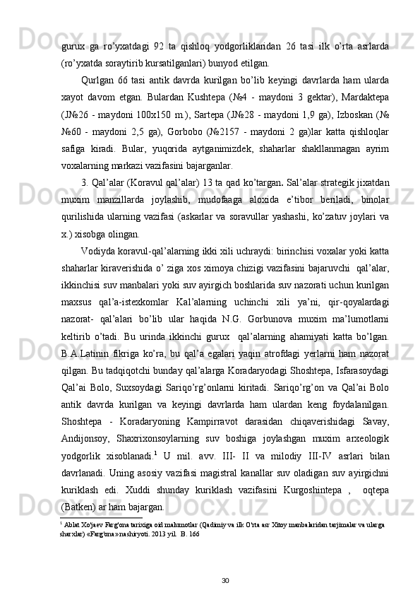 gurux   ga   ro’yxatdagi   92   ta   qishloq   yodgorliklaridan   26   tasi   ilk   o’rta   asrlarda
(ro’yxatda   soraytirib   kursatilganlari)  bunyod etilgan.
Qu rlgan   66   tasi   antik   davrda   kurilgan   bo’lib   keyingi   davrlarda   ham   ularda
xayot   davom   etgan.   Bulardan   Kushtepa   (№4   -   maydoni   3   gektar),   Mardaktepa
(J№26   -   maydoni   100x150   m.),   Sartepa   (J№28   -   maydoni   1,9   ga),   Izboskan   (№
№60   -   maydoni   2,5   ga),   Gorbobo   (№2157   -   maydoni   2   ga)lar   katta   qishloqlar
safiga   kiradi.   Bular,   yuqorida   aytganimizdek,   shaharlar   shakllanmagan   ayrim
voxalarning markazi vazifasini bajarganlar.
3. Qal’alar (Koravul qal’alar)   13 ta qad ko’targan .   Sal’alar strategik jixatdan
muxim   manzillarda   joylashib,   mudofaaga   aloxida   e’tibor   beriladi,   binolar
qurilishida   ularning   vazifasi   (askarlar   va   soravullar   yashashi,   ko’zatuv   joylari   va
x.) xisobga olingan.
Vodiyda koravul-qal’alarning ikki xili uchraydi: birinchisi voxalar yoki katta
shaharlar kiraverishida o’ ziga xos ximoya chizigi vazifasini bajaruvchi   qal’alar,
ikkinchisi suv manbalari yoki suv ayirgich boshlarida suv nazorati uchun kurilgan
maxsus   qal’a-istexkomlar   Kal’alarning   uchinchi   xili   ya’ni,   qir-qoyalardagi
nazorat-   qal’alari   bo’lib   ular   haqida   N.G.   Gorbunova   muxim   ma’lumotlarni
keltirib   o’tadi.   Bu   urinda   ikkinchi   gurux     qal’alarning   ahamiyati   katta   bo’lgan.
B.A.Latinin   fikriga   ko’ra,   bu   qal’a   egalari   yaqin   atrofdagi   yerlarni   ham   nazorat
qilgan. Bu tadqiqotchi bunday qal’alarga Koradaryodagi Shoshtepa, Isfarasoydagi
Qal’ai   Bolo,   Suxsoydagi   Sariqo’rg’onlarni   kiritadi.   Sariqo’rg’on   va   Qal’ai   Bolo
antik   davrda   kurilgan   va   keyingi   davrlarda   ham   ulardan   keng   foydalanilgan.
Shoshtepa   -   Koradaryoning   Kampirravot   darasidan   chiqaverishidagi   Savay,
Andijonsoy,   Shaxrixonsoylarning   suv   boshiga   joylashgan   muxim   arxeologik
yodgorlik   xisoblanadi. 1
  U   mil.   avv.   III-   II   va   milodiy   III - IV   asrlari   bilan
davrlanadi.   Uning   asosiy   vazifasi   magistral   kanallar   suv   oladigan   suv   ayirgichni
kuriklash   edi.   Xuddi   shunday   kuriklash   vazifasini   Kurgoshintepa   ,     oqtepa
(Batken) ar ham bajargan.
1
  Ablat   Xo ' jaev   Farg ' ona   tarixiga   oid   malumotlar  ( Qadimiy   va   ilk   O ' rta   asr   Xitoy   manbalaridan   tarjimalar   va   ularga  
sharxlar ) « Farg ' ona »  nashiryoti . 2013  yil .   B . 166
30
