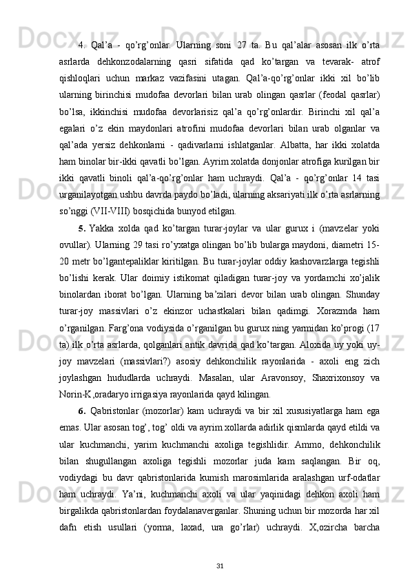 4.   Qal’a   -   qo’rg’onlar.   Ularning   soni   27   ta.   Bu   qal’alar   asosan   ilk   o’rta
asrlarda   dehkonzodalarning   qasri   sifatida   qad   ko’targan   va   tevarak-   atrof
qishloqlari   uchun   markaz   vazifasini   utagan.   Qal’a-qo’rg’onlar   ikki   xil   bo’lib
ularning   birinchisi   mudofaa   devorlari   bilan   urab   olingan   qasrlar   (feodal   qasrlar)
bo’lsa,   ikkinchisi   mudofaa   devorlarisiz   qal’a   qo’rg’onlardir.   Birinchi   xil   qal’a
egalari   o’z   ekin   maydonlari   atrofini   mudofaa   devorlari   bilan   urab   olganlar   va
qal’ada   yersiz   dehkonlarni   -   qadivarlarni   ishlatganlar.   Albatta,   har   ikki   xolatda
ham binolar bir-ikki qavatli bo’lgan. Ayrim xolatda donjonlar atrofiga kurilgan bir
ikki   qavatli   binoli   qal’a-qo’rg’onlar   ham   uchraydi.   Qal’a   -   qo’rg’onlar   14   tasi
urganilayotgan ushbu davrda paydo bo’ladi, ularning aksariyati ilk o’rta asrlarning
so’nggi (VII-VIII) bosqichida bunyod etilgan.
5. Yakka   xolda   qad   ko’targan   turar-joylar   va   ular   gurux   i   (mavzelar   yoki
ovullar).   Ularning 29 tasi ro’yxatga olingan bo’lib bularga maydoni, diametri 15-
20 metr bo’lgantepaliklar kiritilgan. Bu turar-joylar oddiy kashovarzlarga tegishli
bo’lishi   kerak.   Ular   doimiy   istikomat   qiladigan   turar-joy   va   yordamchi   xo’jalik
binolardan   iborat   bo’lgan.   Ularning   ba’zilari   devor   bilan   urab   olingan.   Shunday
turar-joy   massivlari   o’z   ekinzor   uchastkalari   bilan   qadimgi.   Xorazmda   ham
o’rganilgan. Farg’ona vodiysida o’rganilgan bu gurux ning yarmidan ko’progi (17
ta) ilk o’rta asrlarda, qolganlari antik davrida qad ko’targan. Aloxida uy yoki uy-
joy   mavzelari   (massivlari?)   asosiy   dehkonchilik   rayonlarida   -   axoli   eng   zich
joylashgan   hududlarda   uchraydi.   Masalan,   ular   Aravonsoy,   Shaxrixonsoy   va
Norin-K,oradaryo irrigasiya rayonlarida qayd kilingan.
6. Qabristonlar   (mozorlar)   kam   uchraydi   va   bir   xil   xususiyatlarga   ham   ega
emas. Ular asosan tog’, tog’ oldi va ayrim xollarda adirlik qismlarda qayd etildi va
ular   kuchmanchi,   yarim   kuchmanchi   axoliga   tegishlidir.   Ammo,   dehkonchilik
bilan   shugullangan   axoliga   tegishli   mozorlar   juda   kam   saqlangan.   Bir   oq,
vodiydagi   bu   davr   qabristonlarida   kumish   marosimlarida   aralashgan   urf-odatlar
ham   uchraydi.   Ya’ni,   kuchmanchi   axoli   va   ular   yaqinidagi   dehkon   axoli   ham
birgalikda qabristonlardan foydalanaverganlar. Shuning uchun bir mozorda har xil
dafn   etish   usullari   (yorma,   laxad,   ura   go’rlar)   uchraydi.   X,ozircha   barcha
31 