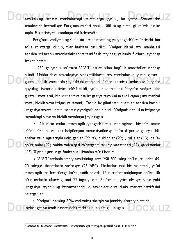 axolisining   tarixiy   manbalardagi   rakamlarga   (ya’ni,   bu   yerda   Syanxanshu
manbasida   kursatilgan   Farg’ona   axolisi   soni   -   300   ming   ekanligi   ko’zda   tutilm
oqda. Bu tarixiy mlumotlarga zid kelmaydi. 1
Farg’ona   vodiysining   ilk   o’rta   asrlar   arxeologiya   yodgorliklari   birinchi   bor
to’la   ro’yxatga   olinib,   ular   haritaga   tushirildi.   Yodgorliklarni   suv   manbalari
asosida irrigasion rayonlashtirish va tasniflash quyidagi yakuniy fikrlarni aytishga
imkon beradi:
1. 250   ga   yaqin   no’qtada   V - VIII   asrlar   bilan   bog’lik   materiallar   xisobga
olindi.   Ushbu   davr   arxeologiya   yodgorliklarini   suv   manbalari   buyicha   gurux   -
gurux     bo’lib   voxalarda   joylashishi   aniqlandi.   Ishda   ularning   joylashuvi   buyicha
quyidagi   iyerarxik   tizim   taklif   etildi,   ya’ni,   suv   manbasi   buyicha   yodgorliklar
gurux i voxalarni, bir necha voxa esa irrigasiya rayonini tashkil etgan (suv manbai
voxa, kichik voxa irrigasiya rayoni). Tashki belgilari va ulchamlari asosida har bir
irrigasiya rayoni uchun markaziy yodgorlik aniqlandi.  Yodgorliklar 14 ta irrigasiya
rayonidagi voxa va kichik voxalarga joylashgan.
2. Ilk   o’rta   asrlar   arxeologik   yodgorliklarini   tipologiyasi   birinchi   marta
ishlab   chiqildi   va   ular   belgilangan   xusussiyatlariga   ko’ra   6   gurux   ga   ajratildi:
shahar   va   o’nga   tenglashtirilganlar   (22   ta),   qishloqlar   (92)   ,   qal’alar   (13),   qal’a-
qo’rg’onlar (27), yakka xolda qad ko’targan turar-joy masssivlari (29), qabristonlar
(23). X,ar bir gurux ga funksional jixatdan ta’rif berildi.
3. V - VIII   asrlarda vodiy axolisining soni  250-300 ming b o’ lsa, shundan  65-
70   minggi   shaharlarda   yashagan   (23-26%).   Shaharlar   soni   bir   oz   ortadi,   ya’ni
arxeologik  ma’lumotlarga   ko’ra,   antik  davrda   16  ta   shahar   aniqlangan  bo’lsa,   ilk
o’rta   asrlarda   ularning   soni   22   taga   yetadi.   Shaharlar   ayrim   olingan   voxa   yoki
irrigasiya   rayonining   hunarmandchilik,   savdo-sotik   va   diniy   markaz   vazifasini
bajarganlar.
4. Yodgorliklarning 80% vodiyning sharqiy va janubiy-sharqiy qismida 
joylashgan va axoli asosan dehkonchilik bilan shug’ullangan.
1
 Булатов М. Мавзолей Саманидов – жемчужина архитектуры Средней Азии. Т. 1978 49  c
33 
