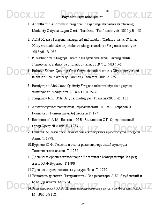 37
Foydalanilgan adabiyotlar 
1. Abdulhamid Anorboyev. Farg'onaning qadimgi shaharlari va ularning 
Markaziy Osiyoda tutgan O'rni. -Toshkent: "Fan" nashiryoti, 2022 y.B. 139.
2. Ablat Xo'jaev Farg'ona tarixiga oid malumotlar (Qadimiy va ilk O'rta asr 
Xitoy manbalaridan tarjimalar va ularga sharxlar) «Farg'ona» nashiryoti. 
2013 yil.  B. 288
3. B.Matboboev. Mingtepa: arxeologik qazishmalar va ularning tahlili. 
Ijtimoiytarixiy, ilmiy va ommabop jurnal 2019 YIL N03 (14)
4. Bahodir Eshov. Qadimgi O'rta Osiyo shaharlari tarixi. (Oliy o'quv yurtlari 
talabalari uchun o'quv qo'llanmasi).Toshkent-2006.-b.235.
5. Baxtiyorjon Abdullaev. Qadimiy Farg'ona urbanizatsiyasining ayrim 
xususiyatlari. vodiynoma 2016 Ng2. B.25-32.
6. Ibragimov R.Z. O'rta Osiyo arxeologiyasi.Toshkent-2020. -B. 163
7. Архитектурные памятники Туркменистана. М. 1972. Ахраров И. 
Ремпель Л. Резной штук Афрасияба Т. 1971. 
8. Беленицкий А.М., Бентович И.Б., Большаков О.Г. Средневековый 
город Средней Азии. Л., 1973
9. Булатов М. Мавзолей Саманидов – жемчужина архитектуры Средней 
Азии. Т. 1978. 
10. Буряков Ю.Ф. Генезис и этапы развития городской культуры 
Ташкентского оазиса. Т. 1982. 
11. Древний и средневековый город Восточного МавераннахраОтв.ред. 
д.и.н. Ю.Ф.Буряков. Т.1990. 
12. Древняя и средневековая культура Чача. Т. 1979. 
13. Живопись древнего Пянджикента / Отв.редакторы А.Ю. Якубовский и 
М.М. Дьяконов. М. 1954. 
14. Заднепровский Ю.А. Древнеземледельческая культура Ферганы МИА. 
М. 1962. № 118.
37 